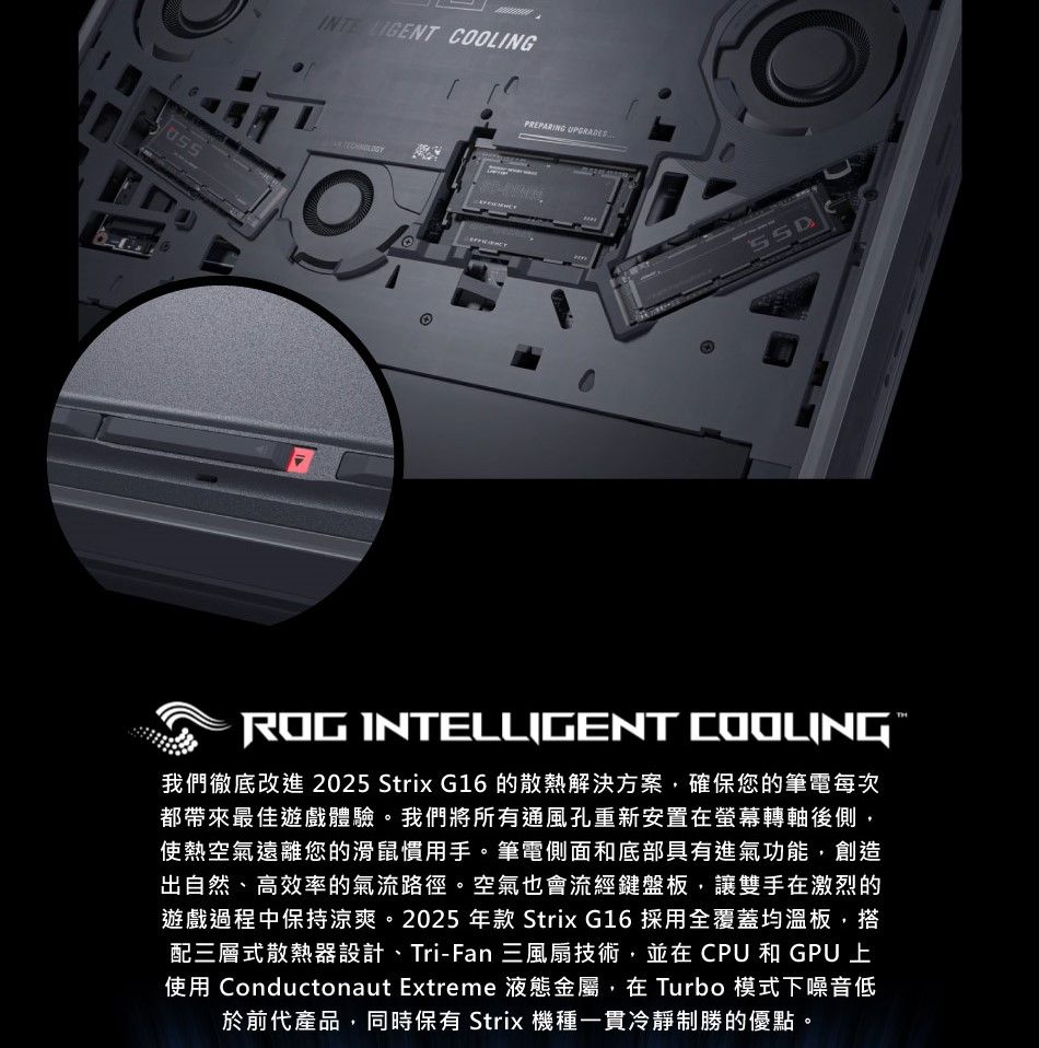 COOLINGPREPARING ROG INTELLIGENT 我們徹底改進 2025 Strix G16 的散熱解決方案,確保您的筆電每次都帶來最佳遊戲體驗。我們將所有通風孔重新安置在螢幕轉軸後側,使熱空氣遠離您的滑鼠慣用手。筆電側面和底部具有進氣功能,創造出自然、高效率的氣流路徑。空氣也會流經鍵盤板,讓雙手在激烈的遊戲過程中保持涼爽。2025 年款 Strix G16 採用全覆蓋均溫板,搭配三層式散熱器設計、Tri-Fan 三風扇技術,並在CPU和GPU上使用 Conductonaut Extreme 液態金屬,在 Turbo 模式下噪音低於前代產品,同時保有 Strix 機種一貫冷靜制勝的優點。