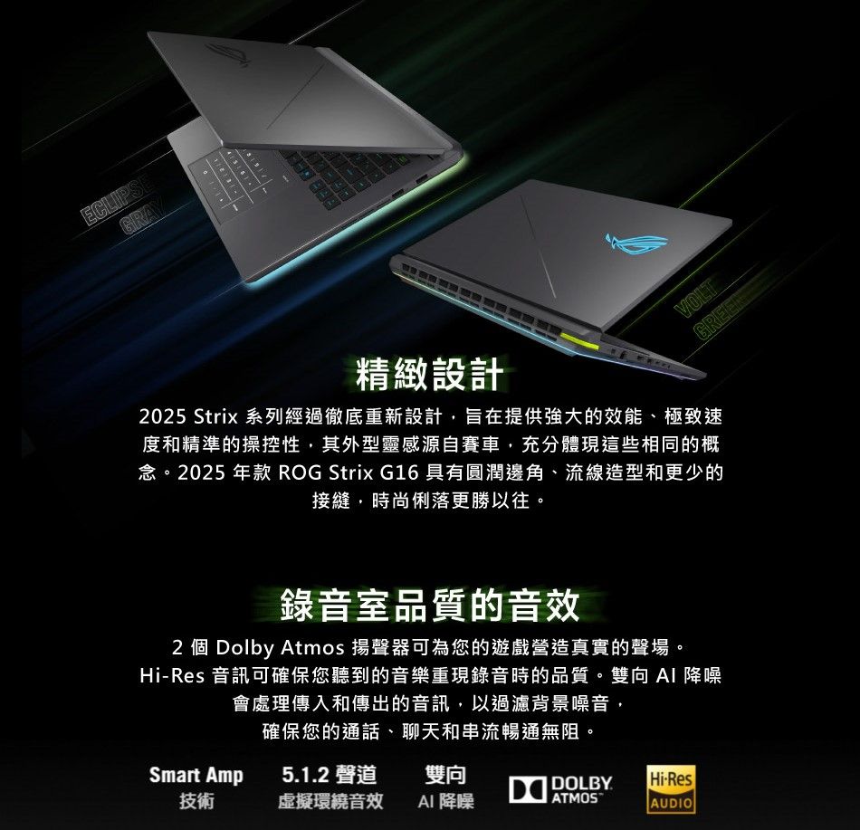 ECLIPSEGRAY41518VOLT精緻設計2025 Strix 系列經過徹底重新設計旨在提供強大的效能、極致速度和精準的操控性其外型靈感源自賽車,充分體現這些相同的概念。2025 年款 ROG Strix G16 具有圓潤邊角、流線造型和更少的接縫,時尚俐落更勝以往。錄音室品質的音效2 個 Dolby Atmos 揚聲器可為您的遊戲營造真實的聲場。Hi-Res 音訊可確保您聽到的音樂重現錄音時的品質。雙向 降噪會處理傳入和傳出的音訊,以過濾背景噪音,確保您的通話、聊天和串流暢通無阻。Smart Amp51.2 聲道雙向 DOLBY.Hi-Res技術虛擬環繞音效AI 降噪ATMOSAUDIO