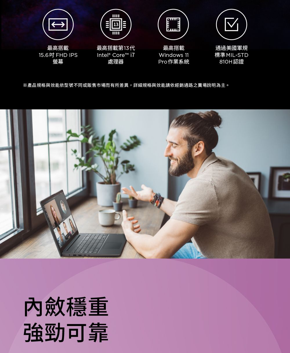 最高搭載15.6吋FHD IPS螢幕最高搭載第13代Intel® Core™ i7處理器最高搭載通過美國軍規Windows 11Pro 作業系統標準MIL-STD810H認證※產品規格與效能依型號不同或販售市場而有所差異,詳細規格與效能請依經銷通路賣場說明為主。穩重強勁可靠