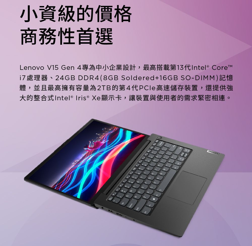 小資級的價格商務性首選Lenovo V15 Gen 4專為中小企業設計,最高搭載第13代Intel® ore 處理器、24GB DDR4(8GB Soldered+16GB SO-DIMM)記憶體,並且最高擁有容量為2TB的第4代PCle高速儲存裝置,還提供強大的整合式Intel® Iris ® Xe顯示卡,讓裝置與使用者的需求緊密相連。C