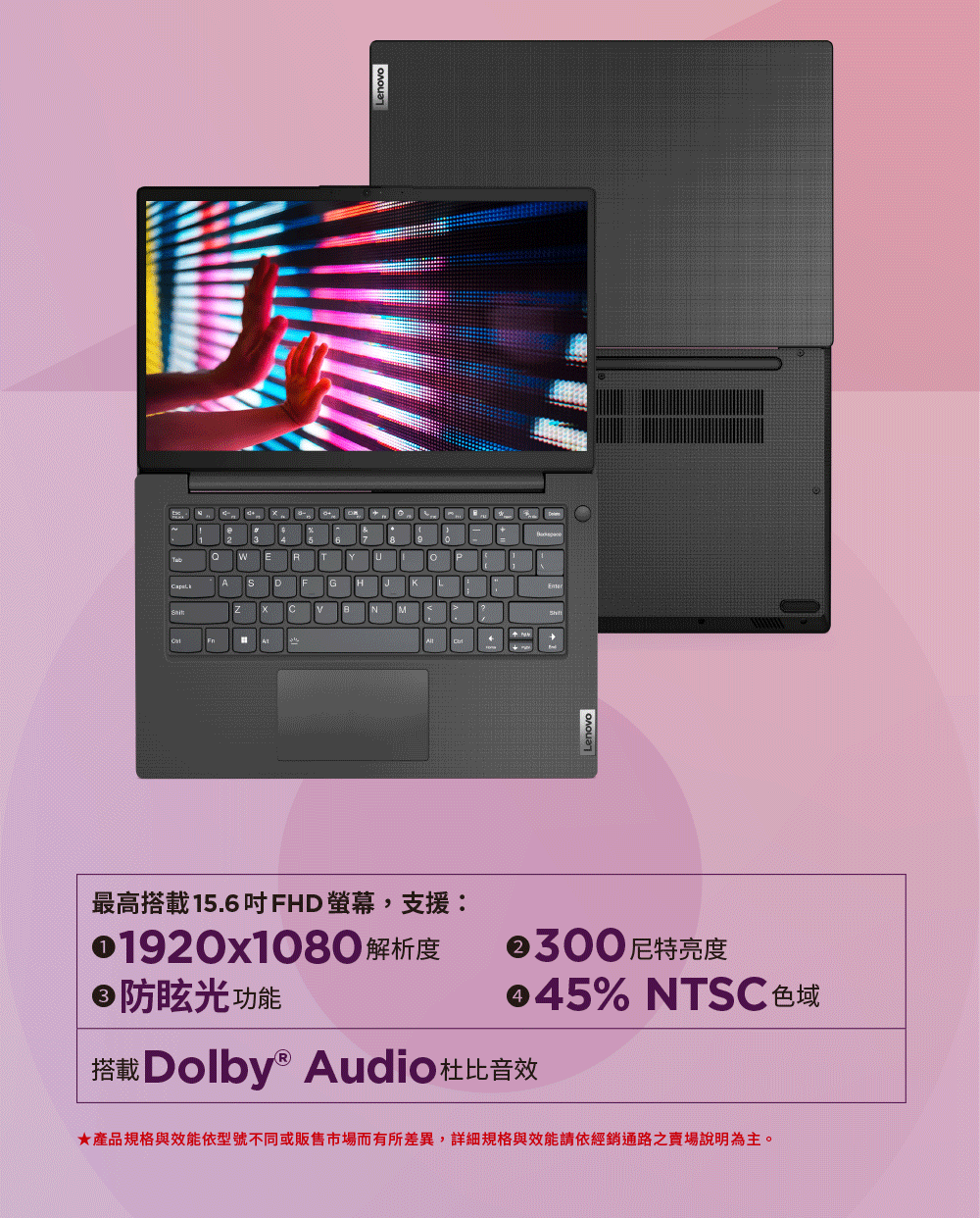 Lenovo最高搭載15.6吋FHD螢幕,支援01920x1080 解析度防眩光功能②300尼特亮度% NTSC 色域搭載Dolby® Audio杜比音效★產品規格與效能依型號不同或販售市場而有所差異,詳細規格與效能請依經銷通路之說明為主。