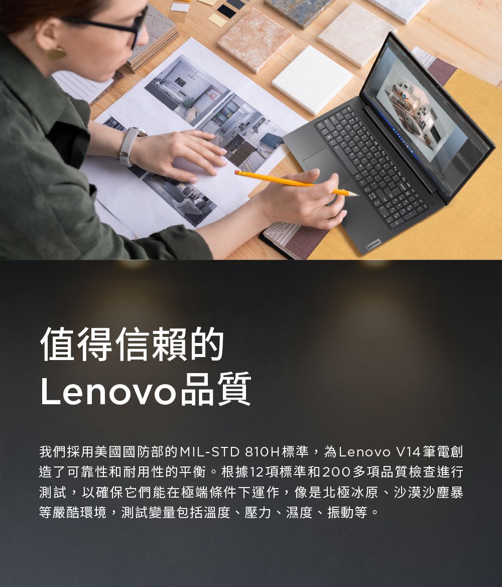 值得信賴的品質Lenovo我們採用美國國防部的MIL-STD 810H標準,為Lenovo V14筆電創造了可靠性和耐用性的平衡。根據12項標準和200多項品質檢查進行測試,以確保它們能在極端條件下運作,像是北極冰原、沙漠沙塵暴等嚴酷環境,測試變量包括溫度、壓力、濕度、振動等。