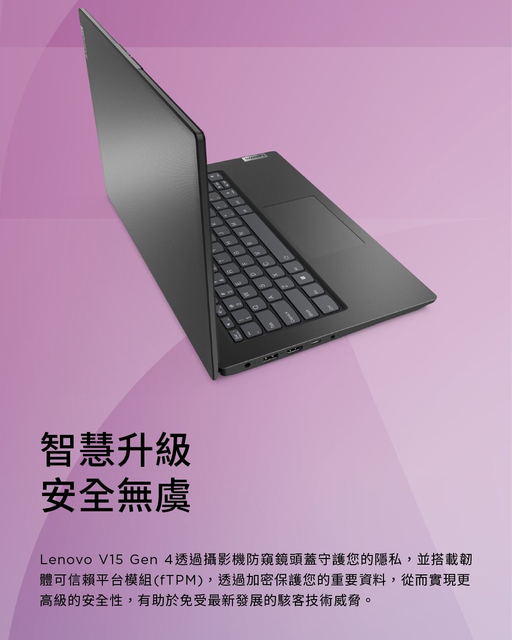 智慧升級安全無虞NLenovo V15 Gen 4透過攝影機防窺鏡頭蓋守護您的隱私,並搭載韌體可信賴平台模組(fTPM),透過加密保護您的重要資料,從而實現更高級的安全性,有助於免受最新發展的駭客技術威脅。