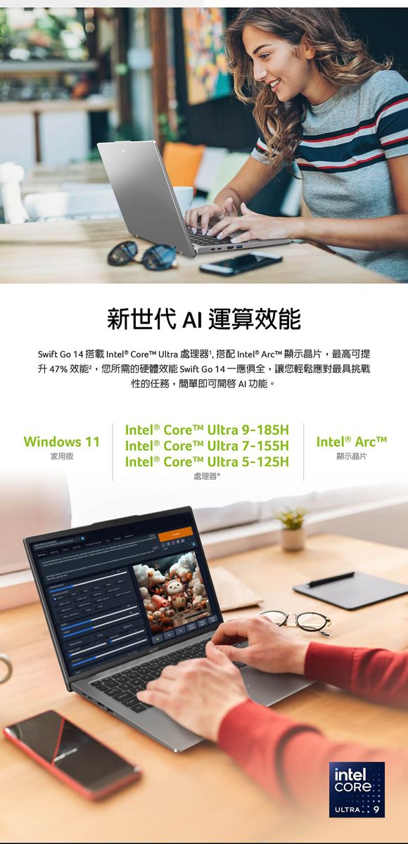 新世代  運算效能Swift Go 14 搭載 Intel® Core Ultra 處理器,搭配 Intel® Arct 顯示晶片,最高可提升47% 效能,您所需的硬體效能 Swift Go 14,讓您輕鬆應對最具挑戰性的任務,簡單即可 AI 功能。Intel® Core Ultra 9-185HWindows 11家用版Intel® Core™ Ultra 7-155HIntel® Arc™顯示晶片Intel® Core™ Ultra 5-125H處理器*intelULTRA 9