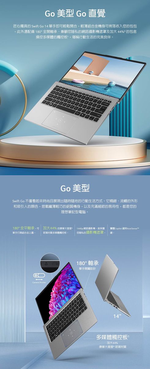 Go 美型 Go 直覺匠心獨具的 Swift Go 14 單手即可輕鬆開合輕薄鋁合金機身可俐落收入您的包包,此外還配備 180全開軸承兼顧您隱的網路及加大44% 的包含操控多媒體的觸控,堪稱行動生活的完美良伴Go 美型Swift Go 不僅看起來時尚且展現出隨時隨地的行動生活方式它精緻、流暢的外形和吸引人的顏色,搭載纖薄輕巧的鋁質機身,以及充滿細節的易用性,都是您的理想筆記型電腦。180°全平軸承,可加大44%的1440p 網路攝影機,保護 實體Copilot  AcerSensew單手打開鋁合金上蓋。玻璃多媒體觸控板。私的攝影機遮罩。 180° 軸承單手14多媒體觸控板加大44%康寧大*玻璃材質