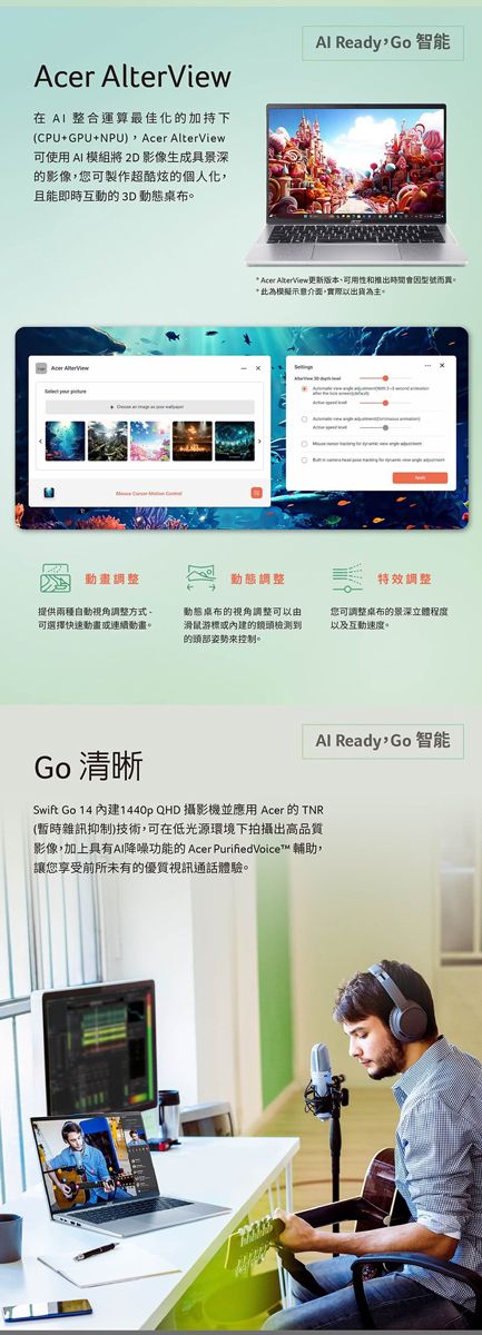 Acer AlterView在  整合運算最佳化的加持下(CPU+GPU+NPU) Acer AlterView可使用  模組將 2D 影像生成具景深的影像您可製作超酷炫的個人化,且能即時互動的3D動態桌布。Al Ready, Go智能* Acer AlberView更新版本和推出時間會因型號而買。*此為模擬示意介面,實際以出貨為主。動畫調整動態調整特效調整提供自動視角調整方式可選擇快速動畫或連續動畫。動態桌布的視角調整可以由滑鼠游標或的鏡頭檢測到的頭部姿勢控制。您可調整桌布的景深立體程度以及互動速度。Al Ready Go智能Go 清晰Swift Go 14 內建1440p QHD 攝影機並應用 Acer 的 TNR(暫時雜訊抑制)技術,可在低光源環境下拍攝出高品質影像,加上具有AI降噪功能的Acer PurifiedVoice™ 輔助,讓您享受前所未有的優質視訊通話體驗。