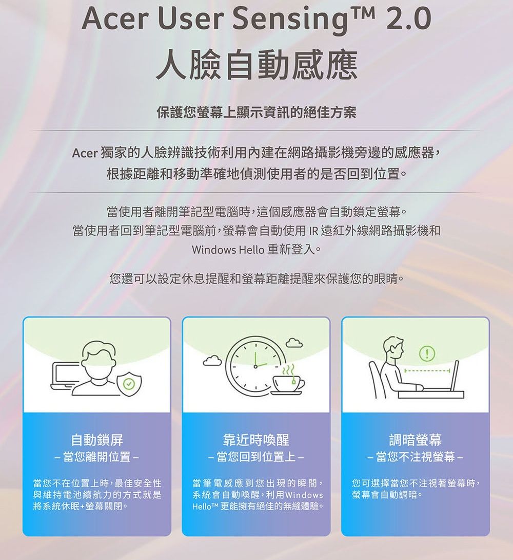 Acer User Sensing  2.0人臉自動感應保護您上顯示資訊的絕佳方案Acer 獨家的人臉辨識技術利用內建在網路攝影機旁邊的感應器,根據距離和移動準確地偵測使用者的是否回到位置。當使用者離開筆記型電腦時,這個感應器會自動鎖定螢幕。當使用者回到筆記型電腦前,螢幕會自動使用IR 遠紅外線網路攝影機和Windows Hello重新登入。您還可以設定休息提醒和螢幕距離提醒來保護您的眼睛。自動鎖屏當您離開位置-當您不在位置上時,最佳安全性與維持電池續航力的方式就是將系統休眠+螢幕關閉。靠近時喚醒-當您回到位置上-當筆電感應到您出現的瞬間,系統會自動喚醒,利用WindowsHelloT 更能擁有絕佳的無縫體驗。調暗螢幕-當您不注視螢幕-您可選擇當您不注視著螢幕時,螢幕會自動調暗。