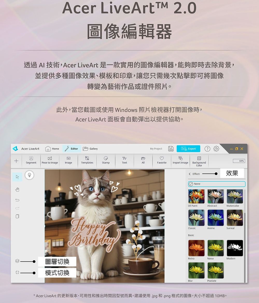 cer LiveArtTM 2.0圖像編輯器透過AI 技術,Acer LiveArt 是一款實用的圖像編輯器,能夠即時去除背景,並提供多種圖像效果、模板和印章,讓您只需幾次點擊即可將圖像轉變為藝術作品或證件照片此外,當您截圖或使用 Windows 照片檢視器打開圖像時,Acer LiveArt 面板會自動彈出以提供協助。Acer LiveArtHomeEditorGalleryMy ProjectExport♡60%SegmentPose to ImageImageTemplatesStampTextAllFavoriteImport ImageBackgroundColorEffect效果ABirthday圖層切換模式切換None ClassicAbstractWatercolorAnimeSurrealRetroModernPixelate* Acer LiveArt 的更新版本、可用性和推出時間因型號而異。建議使用.jpg 和.png格式的圖像,大小不超過10MB。