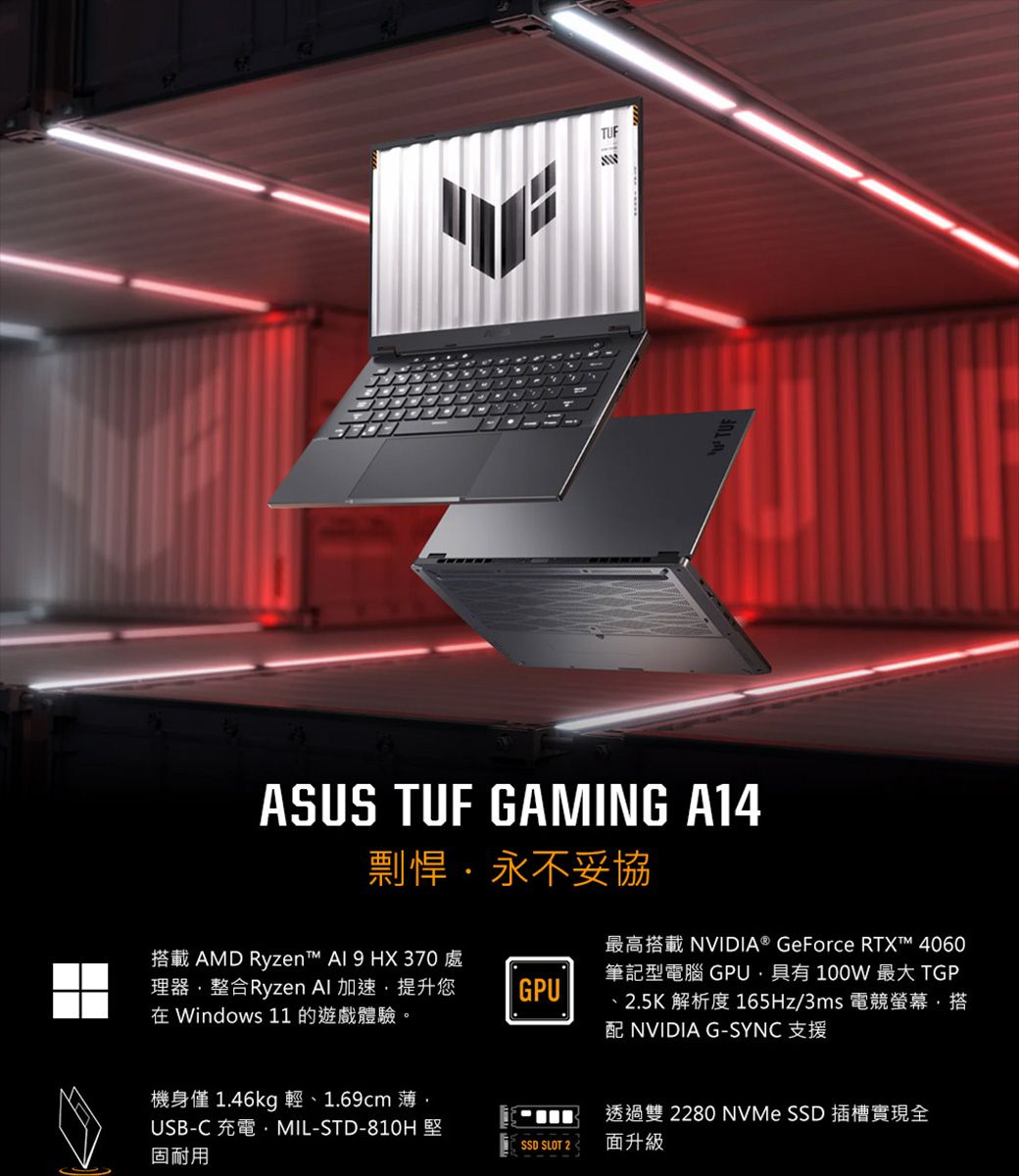 TUFASUS TUF GAMING A14剽悍永不妥協搭載 AMD Ryzen™  9 HX370 處理器整合Ryzen  加速,提升您在 Windows 11 的遊戲體驗。GPU最高搭載 NVIDIA® GeForce RTX™ 4060筆記型電腦 GPU,具有 100W 最大 TGP、25K 解析度 165Hz/3ms 電競螢幕,搭配 NVIDIA G-SYNC 支援機身僅1.46kg 輕、1.69cm薄,透過雙 2280 NVMe SSD 插槽實現全USB-C 充電MIL-STD-810H堅固耐用SSD SLOT 2.面升級