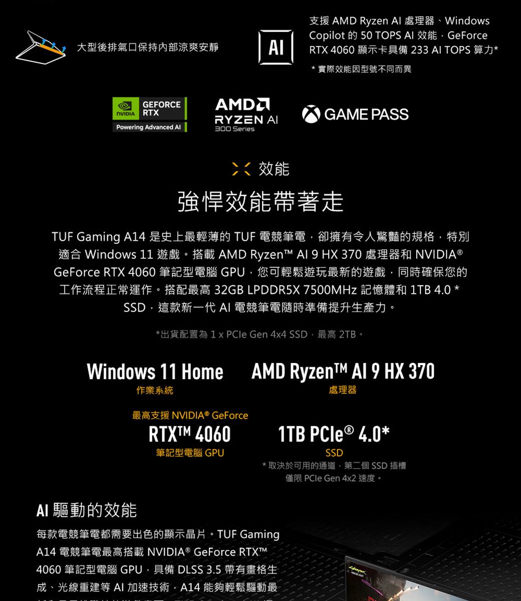 支援 AMD Ryzen  處理器WindowsCopilot 的 50 TOPS  效能GeForce大型後排氣口保持内部涼爽安靜AIRTX 4060 顯示卡具備233AI TOPS 算力*實際效能因型號不同而異GEFORCE RTXAMDRYZEN AIPowering Advanced 300 Series效能GAME PASS強悍效能帶著走TUF Gaming A14是史上最輕薄的 TUF 電競筆電卻擁有令人驚豔的規格,特別適合 Windows 11 遊戲。搭載AMD Ryzent   HX370 處理器和 NVIDIA®GeForce RTX 4060 筆記型電腦 GPU,您可輕鬆遊玩最新的遊戲,同時確保您的工作流程正常運作。搭配最高 32GB LPDDR5X 7500MHz 記憶體和 1TB 4.0 *SSD,這款新一代AI 電競筆電隨時準備提升生產力。*出貨配置為1   Gen 4x4 SSD最高 2TB。Windows 11 HomeAMD Ryzent™ Al 9 HX 370處理器作業系統最高支援 NVIDIA® GeForce 4060筆記型電腦 GPUSSD*取決於可用的通道,第二個SSD 插槽僅限 PCIe Gen 4x2 速度。1TB PCle ® 4.0 *AI 驅動的效能每款電競筆電都需要出色的顯示晶片。TUF GamingA14 電競筆電最高搭載 NVIDIA® GeForce RTXTM4060 筆記型電腦 GPU,具備 DLSS 3.5 帶有畫格生成、光線重建等AI加速技術,A14 能夠輕鬆驅動最