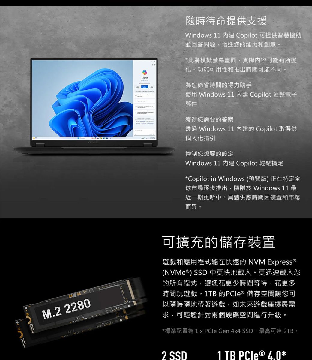 隨時待命提供支援Windows 11  Copilot 可提供智慧協助並回答問題增進您的能力和創意。*此為模擬螢幕畫面實際內容可能有所變化。功能可用性和推出時間可能不同。為您節省時間的得力助手使用 Windows 11  Copilot 匯整電子郵件獲得您需要的答案透過 Windows 11 的 Copilot 取得供個人化指引控制您想要的設定Windows 11  Copilot 輕鬆搞定*Copilot in Windows (預覽版) 正在特定全球市場逐步推出隨附 Windows 11 最近一期更新中。具體供應時間因裝置和市場而異。M.2 2280可擴充的儲存裝置遊戲和應用程式能在快速的 NVM Epress (NVMe ) SSD 中更快地載入。更迅速載入您的所有程式讓您更少時間等待,花更多時間玩遊戲。1TB 的 ® 儲存空間讓您可以隨時隨地帶著遊戲,如未來遊戲庫擴展需求,可輕鬆針對兩個硬碟空間進行升級。*標準配置為1 x  Gen 4x4 SSD,最高可達 2TB。2 SSD1 TB PCIe ® 4.0*
