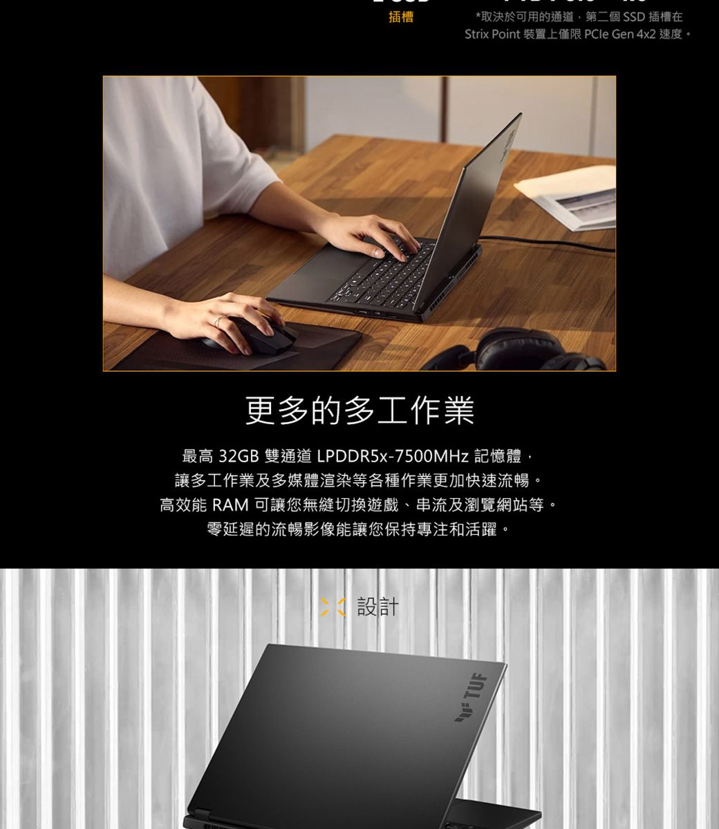 插槽*取決於可用的通道第二個SSD 插槽在Strix Point 裝置上僅限  Gen 4x2 速度。更多的多工作業最高 32GB 雙通道LPDDR5-7500MHz 記憶體,讓多工作業及多媒體渲染等各種作業更加快速流暢。高效能 RAM 可讓您無縫切換遊戲、串流及瀏覽網站等。零延遲的流暢影像能讓您保持專注和活躍。設計TUF