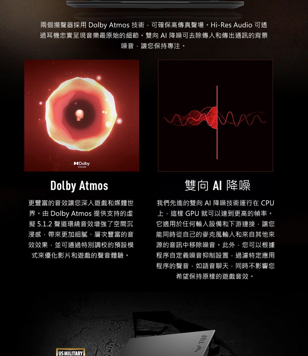 兩個揚聲器採用 Dolby Atmos 技術可確保高傳真聲場。Hi-Res Audio 可透過耳機忠實呈現音樂最原始的細節。雙向AI 降噪可去除傳入和傳出通訊的背景噪音讓您保持專注。DolbyVISIONDolby Atmos更豐富的音效讓您深入遊戲和媒體世界。由 Dolby Atmos 提供支持的擬5.1.2聲道環繞音效增強了空間沉浸感帶來更加細膩、層次豐富的音效效果並可通過特別調校的預設模式來優化影片和遊戲的聲音體驗。雙向  降噪我們先進的雙向AI降噪技術運行在CPU, GPU 就可以達到更高的幀率。它適用於任何輸入設備和下游連接,讓您能同時從自己的麥克風輸入和來自其他來源的音訊中移除噪音。此外,您可以根據程序自定義噪音抑制設置,過濾特定應用程序的聲音,如語音聊天,同時不影響您希望保持原樣的遊戲音效。US MILITARYTUF