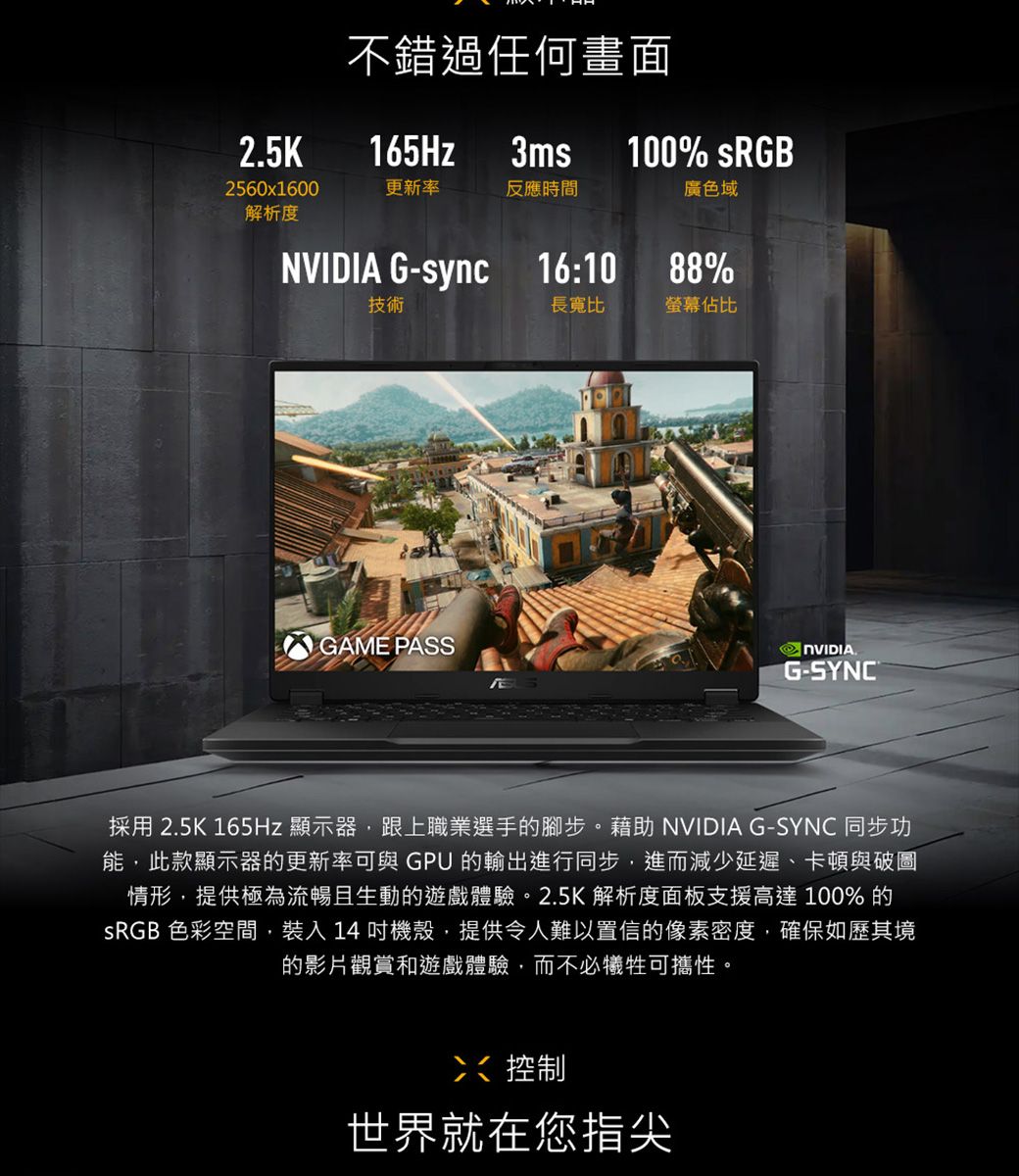 2.5K不錯過任何畫面165Hz3ms100% 2560x1600更新率反應時間廣色域解析度 G-sync 16:10技術GAME PASS88%長寬比螢幕佔比NVIDIAG-SYNC®採用 2.5K 165Hz 顯示器,跟上職業選手的腳步。藉助 NVIDIA G-SYNC 同步功能,此款顯示器的更新率可與GPU 的輸出進行同步,進而減少延遲、卡頓與破圖情形,提供極為流暢且生動的遊戲體驗。2.5K 解析度面板支援高達 100% 的SRGB 色彩空間,裝入14機殼,提供令人難以置信的像素密度,確保如歷其境的影片觀賞和遊戲體驗,而不必犧牲可攜性。控制世界就在您指尖