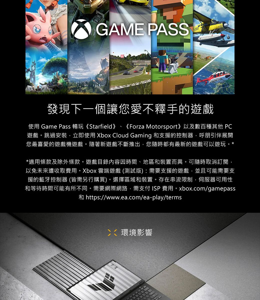 GAME PASS發現下一個讓您愛不釋手的遊戲使用 Game Pass 暢玩《Starfield》《Forza Motorsport》以及數百種其他 PC遊戲。跳過安裝立即使用 Xbox Cloud Gaming 和支援的控制器呼朋引伴展開您最喜愛的遊戲機遊戲。隨著新遊戲不斷推出您隨時都有最新的遊戲可以遊玩。**適用條款及除外條款。遊戲目錄內容因時間地區和裝置而異。可隨時取消訂閱以免未來遭收取費用。Xbox 雲端遊戲(測試版):需要支援的遊戲並且可能需要支援的藍牙控制器 (皆需另行購買)。選擇區域和裝置。存在串流限制,伺服器可用性和等待時間可能有所不同。需要網際網路,需支付ISP 費用。xbox.com/gamepass和 https://www.ea.com/ea-play/terms、環境影響