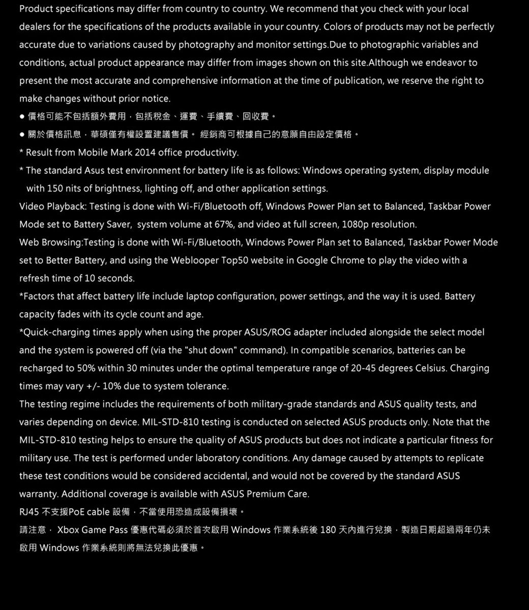 Product specifications may differ from country to country We recommend that you check with your localdealers for the specifications of the products available in your country Colors of products may not be perfectlyaccurate due to variations caused by photography and monitor settings Due to photographic variables andconditions actual product appearance may differ from images shown on this siteAlthough we endeavor topresent the most accurate and comprehensive information at the time of publication we reserve the right tomake changes without prior notice價格可能不包括額外費用包括稅金、運費、手續費、回收費關於價格訊息華碩僅有權設置建議售價 經銷商可根據自己的意願自由設定價格。 Result from Mobile Mark 2014 office productivity. The standard Asus test environment for battery life is as follows Windows operating system, display modulewith 150 nits of brightness, lighting off, and other application settings.Video Playback: Testing is done with Wi-Fi/Bluetooth off, Windows Power Plan set to Balanced, Taskbar PowerMode set to Battery Saver, system volume at 67%, and video at full screen, 1080p resolution.Web Browsing:Testing is done with Wi-Fi/Bluetooth, Windows Power Plan set to Balanced, Taskbar Power Modeset to Better Battery, and using the Weblooper Top50 website in Google Chrome to play the video with arefresh time of 10 seconds.Factors that affect battery life include laptop configuration, power settings, and the way it is used. Batterycapacity fades with its cycle count and age.*Quick-charging times apply when using the proper ASUS/ROG adapter included alongside the select modeland the system is powered off (via the shut down command). In compatible scenarios, batteries can berecharged to 50% within 30 minutes under the optimal temperature range of 20-45 degrees Celsius. Chargingtimes may vary  10% due to system tolerance.The testing regime includes the requirements of both military-grade standards and ASUS quality tests, andvaries depending on device. MIL-STD-810 testing is conducted on selected ASUS products only. Note that theMIL-STD-810 testing helps to ensure the quality of ASUS products but does not indicate a particular fitness formilitary use. The test is performed under laboratory conditions. Any damage caused by attempts to replicatethese test conditions would be considered accidental, and would not be covered by the standard ASUSwarranty. Additional coverage is available with ASUS Premium Care.RJ45 不支援PoE cable 設備,不當使用恐造成設備損壞。請注意: Xbox Game Pass 優惠代碼必須於首次啟用 Windows 作業系統後 180天內進行兌換,製造日期超過兩年仍未啟用 Windows 作業系統則將無法兌換此優惠。