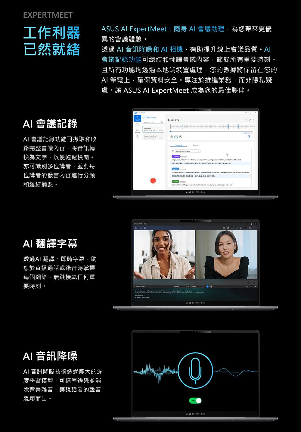 EXPERTMEET工作利器已然就緒ASUS  ExpertMeet:隨身  會議助理為您帶來更優異的會議體驗透過 音訊降噪和A相機有助提升線上會議品質。Al會議記錄功能可總結和翻譯會議內容節錄所有重要時刻。且所有功能均透過本地端裝置處理,您的數據將保留在您的 筆電上,確保資料安全。專注於推進業務,而非隱私疑慮。讓 ASUS AI ExpertMeet 成為您的最佳夥伴。AI 會議記錄AI 會議記錄功能可擷取和收錄完整會議內容,將音訊轉換為文字,以便輕鬆檢閱。亦可識別多位講者,並對每位講者的發言內容進行分類和總結摘要。Design Style          ,     I                           AI 翻譯字幕透過AI 翻譯、即時字幕,助您於直播通話或錄音時掌握每個細節,無縫接軌任何重要時刻。AI 音訊降噪AI 音訊降噪技術透過龐大的深度學習模型,可精準辨識並消除背景雜音,讓說話者的聲音脫穎而出。 ASUS ASUS EXPERTBOOKASUS EXPERTBOOK