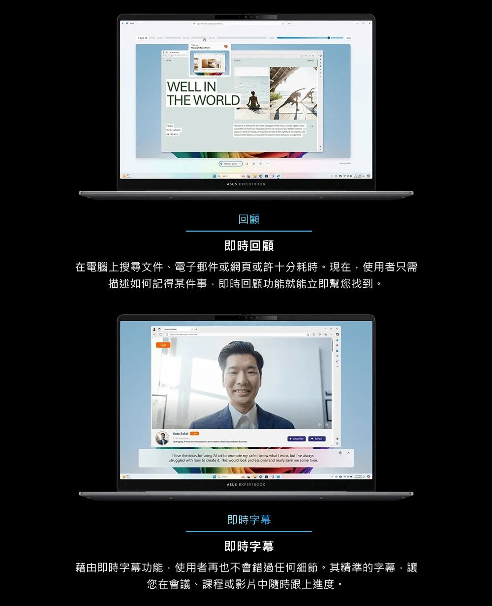 WELL NTHE WORLDASUS EXPERTBOOK回顧即時回顧在電腦上搜尋文件、電子郵件或網頁或許十分耗時現在使用者只需描述如何記得某件事,即時回顧功能就能立即幫您找到。Sota  love the ideas for using  art to promote my cafe I know what I want, but  alwaysstruggled with how to create it This would look professional and really save me some timeASUS EXPERTBOOK即時字幕即時字幕藉由即時字幕功能,使用者再也不會錯過任何細節。其精準的字幕,讓您在會議、課程或影片中隨時跟上進度。