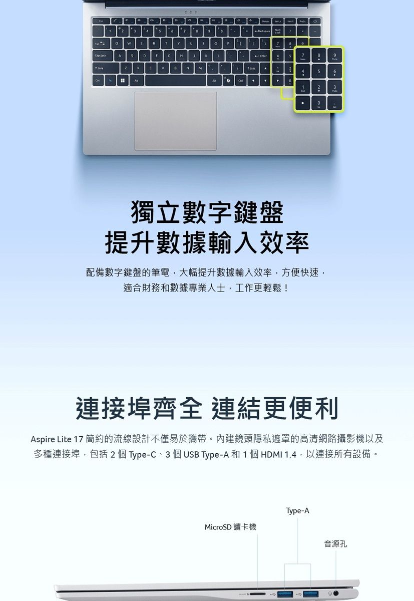 E  94 3獨立數字鍵盤提升數據輸入效率配備數字鍵盤的筆電大幅提升數據輸入效率方便快速,適合財務和數據專業人士,工作更輕鬆!連接埠齊全 連結更便利Aspire Lite 17 簡約的流線設計不僅易於攜帶。內建鏡頭隱私遮罩的高清網路攝影機以及多種連接埠,包括 2 個 Type-C3 個USB Type-A和1個HDMI 1.4,以連接所有設備。Type-AMicroSD 讀卡機音源孔