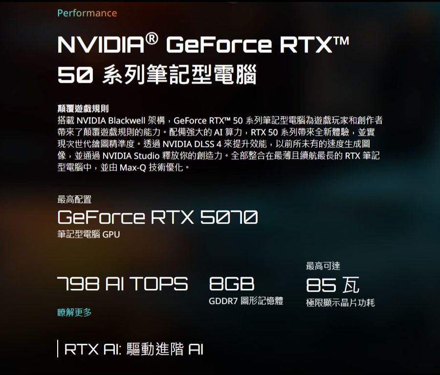 PerformanceNVIDIA® GeForce 50 系列筆記型電腦顛覆遊戲規則搭載 NVIDIA Blackwell 架構,GeForce RTXT™ 50 系列筆記型電腦為遊戲玩家和創作者帶來了顛覆遊戲規則的能力。配備強大的算力,RTX50系列帶來全新體驗,並實現次世代繪圖精準度。透過NVIDIA DLSS 4來提升效能,以前所未有的速度生成圖像,並通過NVIDIA Studio 釋放你的創造力。全部整合在最薄且續航最長的RTX筆記型電腦中,並由 Max-Q 技術優化。最高配置GeForce RTX 筆記型電腦GPU  TOPS瞭解更多 RTX AI: 驅動進階 I最高可達GDDR7 圖形記憶體極限顯示晶片功耗