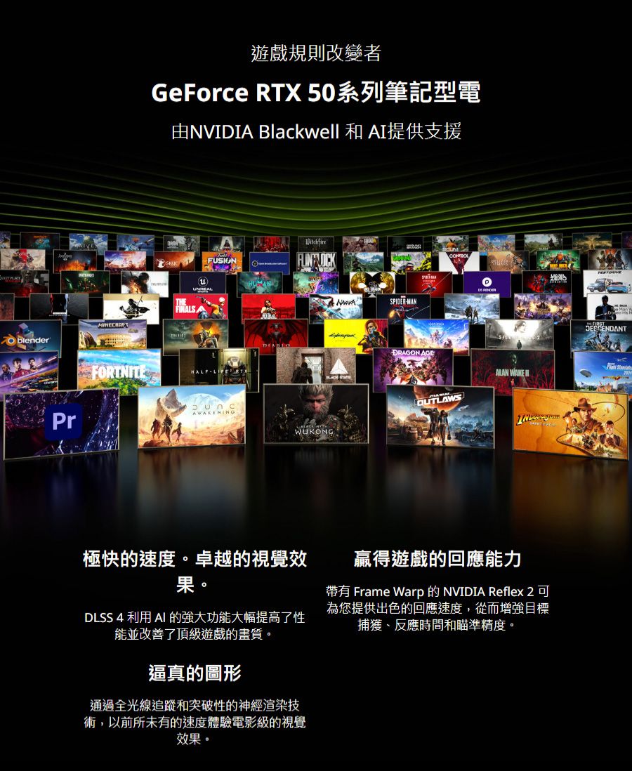 遊戲規則改變者GeForce RTX 50系列筆記型電由NVIDIA Blackwell 和 AI提供支援FUSIONFINALSAFORTNITEHALFLIPr SPIDER-MANDRAGON AGEALAN WAKE WUKONG極快的速度卓越的視覺效果。DLSS 4 利用 AI 的強大功能大幅提高了性能並改善了頂級遊戲的畫質。逼真的圖形通過全光線追蹤和突破性的神經渲染技術,以前所未有的速度體驗電影級的視覺效果。贏得遊戲的回應能力帶有 Frame Warp 的 NVIDIA Reflex 2可為您提供出色的回應速度,從而增強目標捕獲、反應時間和瞄準精度。