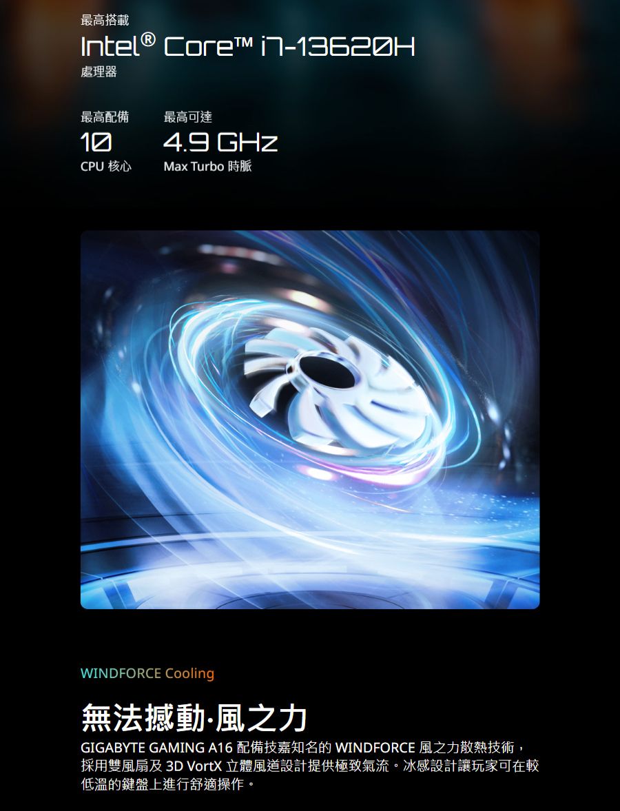 最高搭載Intel® Core™ 處理器最高配備最高可達4.9 GHzCPU 核心Max Turbo 時脈WINDFORCE Cooling無法撼動風之力GIGABYTE GAMING A16 配備技嘉知名的 WINDFORCE 風之力散熱技術,採用雙風扇及3D VortX 立體風道設計提供極致氣流。冰感設計讓玩家可在較低溫的鍵盤上進行舒適操作。