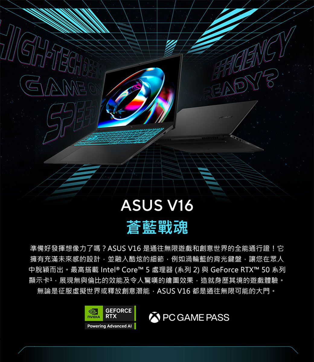 HIGHGAMEREADY ASUS V16蒼藍戰魂準備好發揮想像力了嗎?ASUS V16 是通往無限遊戲和創意世界的全能通行證! 它擁有充滿未來感的設計並融入酷炫的細節,例如渦輪藍的背光鍵盤,讓您在眾人中脫穎而出。最高搭載 Intel® Core 5處理器(系列2) 與GeForce RTX™ 50系列顯示卡1,展現無與倫比的效能及令人驚嘆的繪圖效果,造就身歷其境的遊戲體驗。無論是征服虛擬世界或釋放創意潛能,ASUS V16 都是通往無限可能的大門。GEFORCERTXPowering Advanced PC GAME PASS