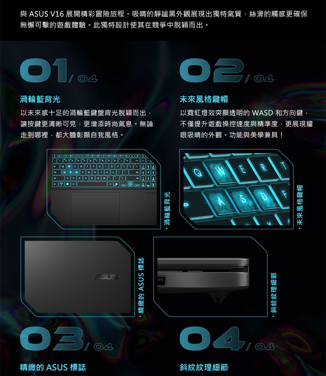 與 V16 展開精彩冒險旅程。吸睛的靜謐黑外觀展現出獨特氣質絲滑的觸感更確保無懈可擊的遊戲體驗。此獨特設計使其在競爭中脫穎而出。渦輪藍背光以未來感十足的渦輪藍鍵盤背光脫穎而出讓按鍵更清晰可見更增添時尚氣息。無論走到哪裡都大膽彰顯自我風格。未來風格鍵帽以霓虹燈效突顯透明的 WASD 和方向鍵不僅提升遊戲操控速度與精準度,更展現耀眼吸睛的外觀。功能與美學兼具!ASUS精緻的 ASUS 標誌渦輪藍背光精緻的 ASUS 標誌斜紋紋理細節E·斜紋紋理細節·未來風格鍵帽