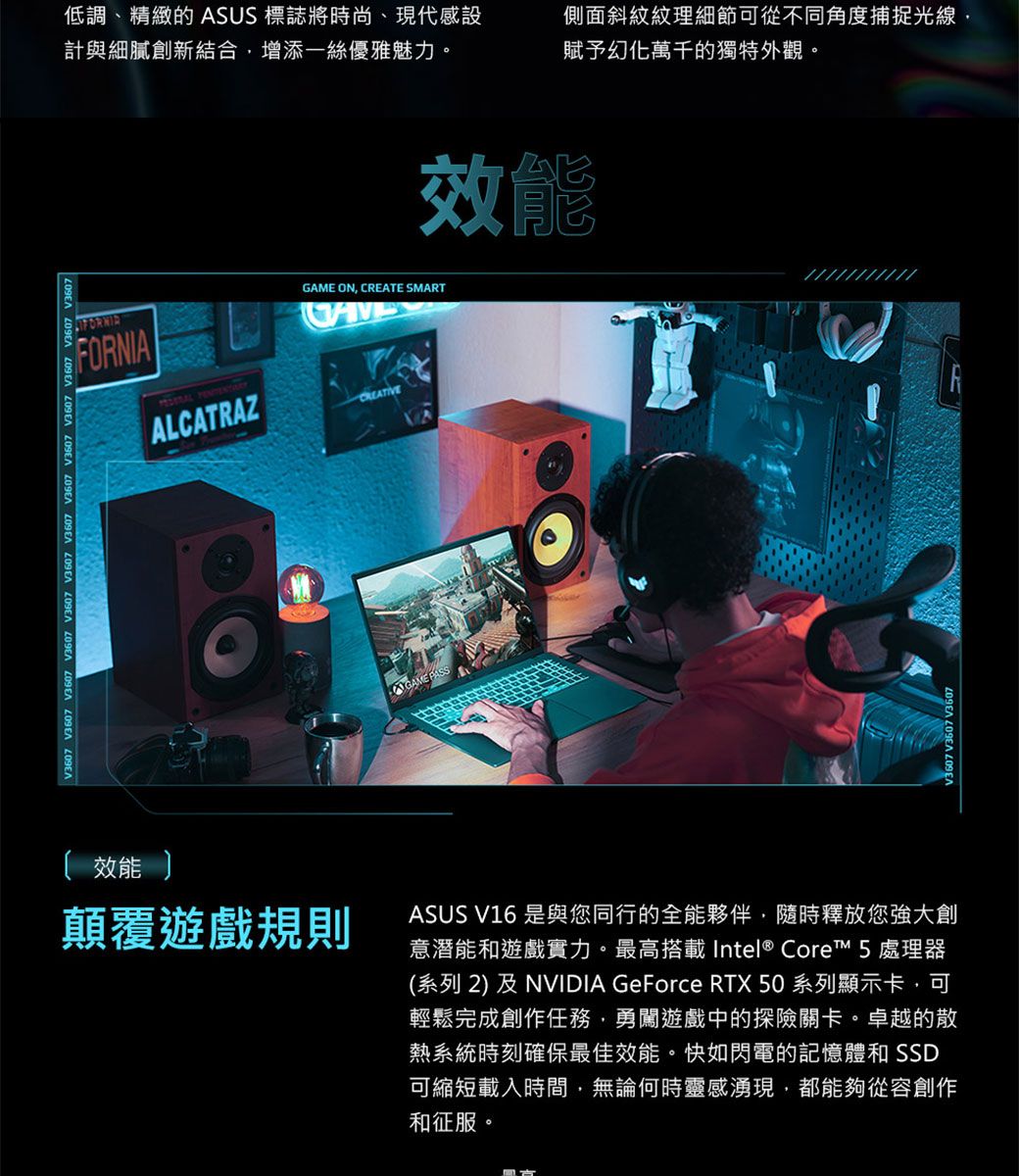 V3607 V3607 V3607 效能 低調、精緻的 ASUS 標誌將時尚、現代感設計與細膩創新結合增添一絲優雅魅力。側面斜紋紋理細節可從不同角度捕捉光線賦予幻化萬千的獨特外觀。效能FORNIAALCATRAZGAME ON CREATE SMARTGAME 顛覆遊戲規則ASUS V16 是與您同行的全能夥伴,隨時釋放您強大創意潛能和遊戲實力。最高搭載 Intel® Core™ 5 處理器(系列 2) 及 NVIDIA GeForce RTX 50系列顯示卡,可輕鬆完成創作任務,勇闖遊戲中的探險關卡。卓越的散熱系統時刻確保最佳效能。快如閃電的記憶體和 SSD可縮短載入時間,無論何時靈感湧現,都能夠從容創作和征服。