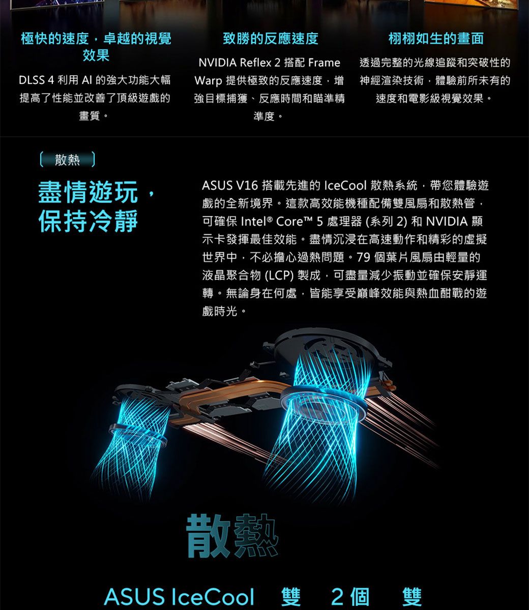 極快的速度卓越的視覺效果致勝的反應速度NVIDIA Reflex 2栩栩如生的畫面FrameDLSS 4 利用 的強大功能大幅提高了性能並改善了頂級遊戲的畫質。Warp 提供極致的反應速度,增強目標捕獲、反應時間和瞄準精準度。透過完整的光線追蹤和突破性的神經渲染技術,體驗前所未有的速度和電影級視覺效果。 散熱 盡情遊玩,保持冷靜ASUS V16 搭載先進的 IceCool 散熱系統,帶您體驗遊戲的全新境界。這款高效能機種配備雙風扇和散熱管,可確保 Intel® Core 處理器(系列2) 和NVIDIA 顯示卡發揮最佳效能。盡情沉浸在高速動作和精彩的虛擬世界中,不必擔心過熱問題。79個葉片風扇由輕量的液晶聚合物 (LCP)製成,可盡量減少振動並確保安靜運轉。無論身在何處,皆能享受巔峰效能與熱血酣戰的遊戲時光。散ASUS IceCool 雙 2個雙