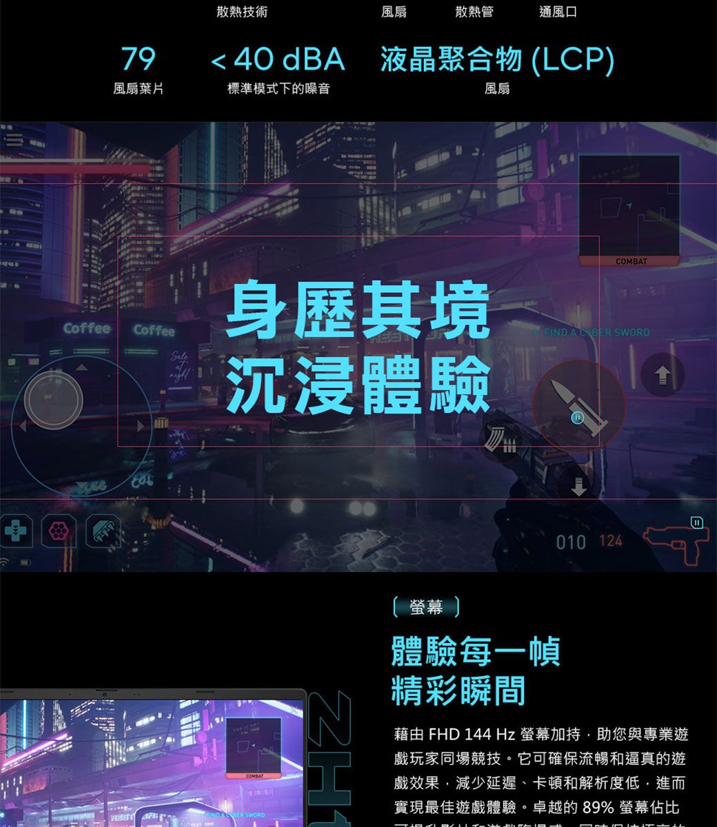 散熱技術風扇散熱管通風口 40 dBA 液晶聚合物LCP79風扇葉片標準模式下的噪音風扇COMBATCoffeeCoffee身歷其境沉浸體驗FIND SWORD() SWORD010 124 體驗每一幀精彩瞬間藉由 FHD 144Hz 螢幕助您與專業遊戲玩家同場競技。它可確保流暢和逼真的遊戲效果減少延遲卡頓和解析度低進而實現最佳遊戲體驗。卓越的89% 螢幕佔比