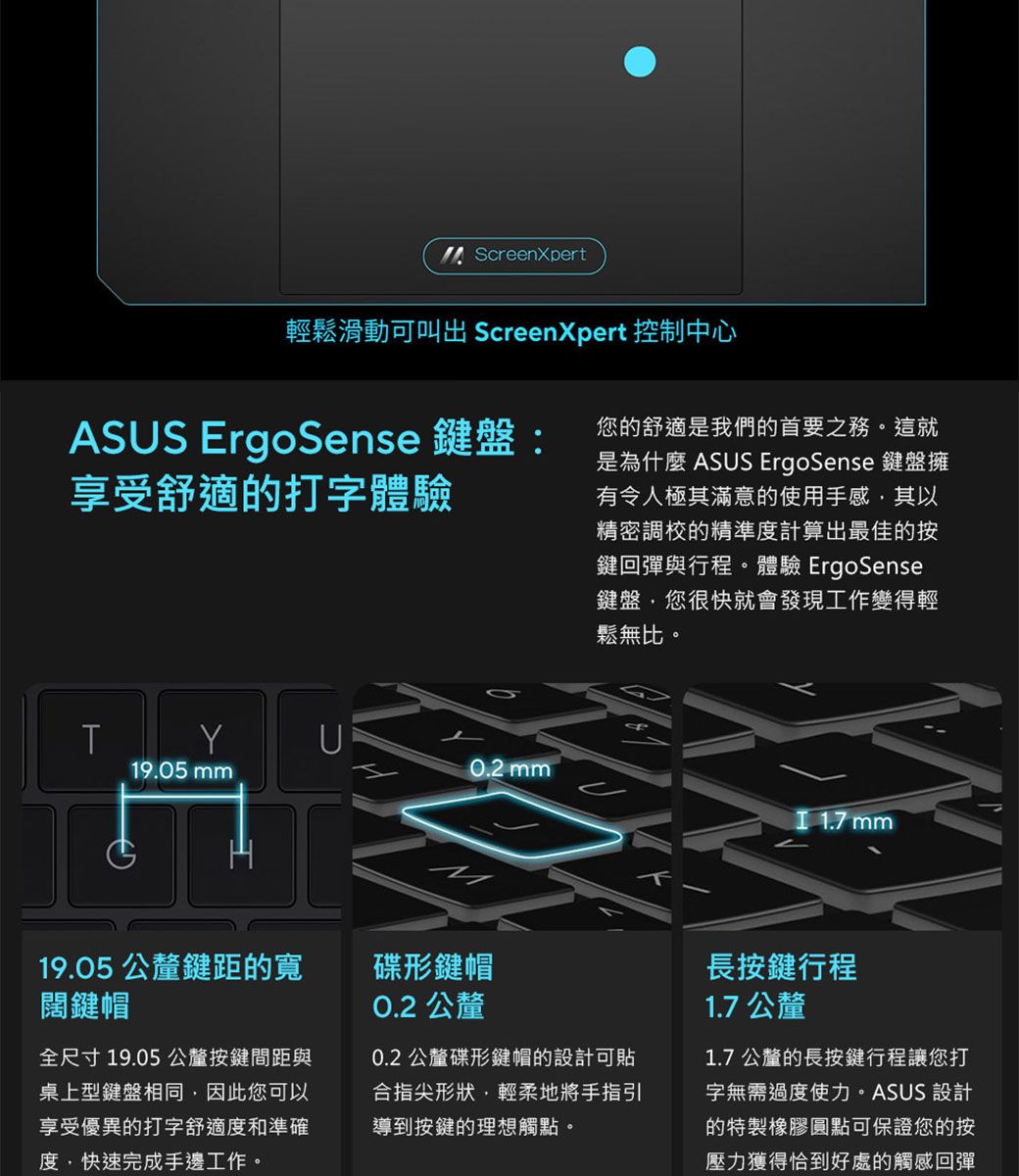 ScreenXpert輕鬆滑動可叫出 ScreenXpert 控制中心ASS ErgoSense 鍵盤:享受舒適的打字體驗您的舒適是我們的首要之務。這就是為什麼 ASUS ErgoSense 鍵盤擁有令人極其滿意的使用手感其以精密調校的精準度計算出最佳的按鍵回彈與行程。體驗 ErgoSense鍵盤您很快就會發現工作變得輕鬆無比。YU19.05 mm0.2 mm 1.7 mm0.2 公釐19.05 公釐鍵距的寬闊鍵帽碟形鍵帽全尺寸19.05 公釐按鍵間距與桌上型鍵盤相同因此您可以享受優異的打字舒適度和準確度快速完成手邊工作。0.2 公釐碟形鍵帽的設計可合指尖形狀,輕柔地將手指引導到按鍵的理想觸點。長按鍵行程1.7公釐1.7公釐的長按鍵行程讓您打字無需過度使力。ASUS 設計的特製橡膠圓點可保證您的按壓力獲得恰到好處的觸感回彈
