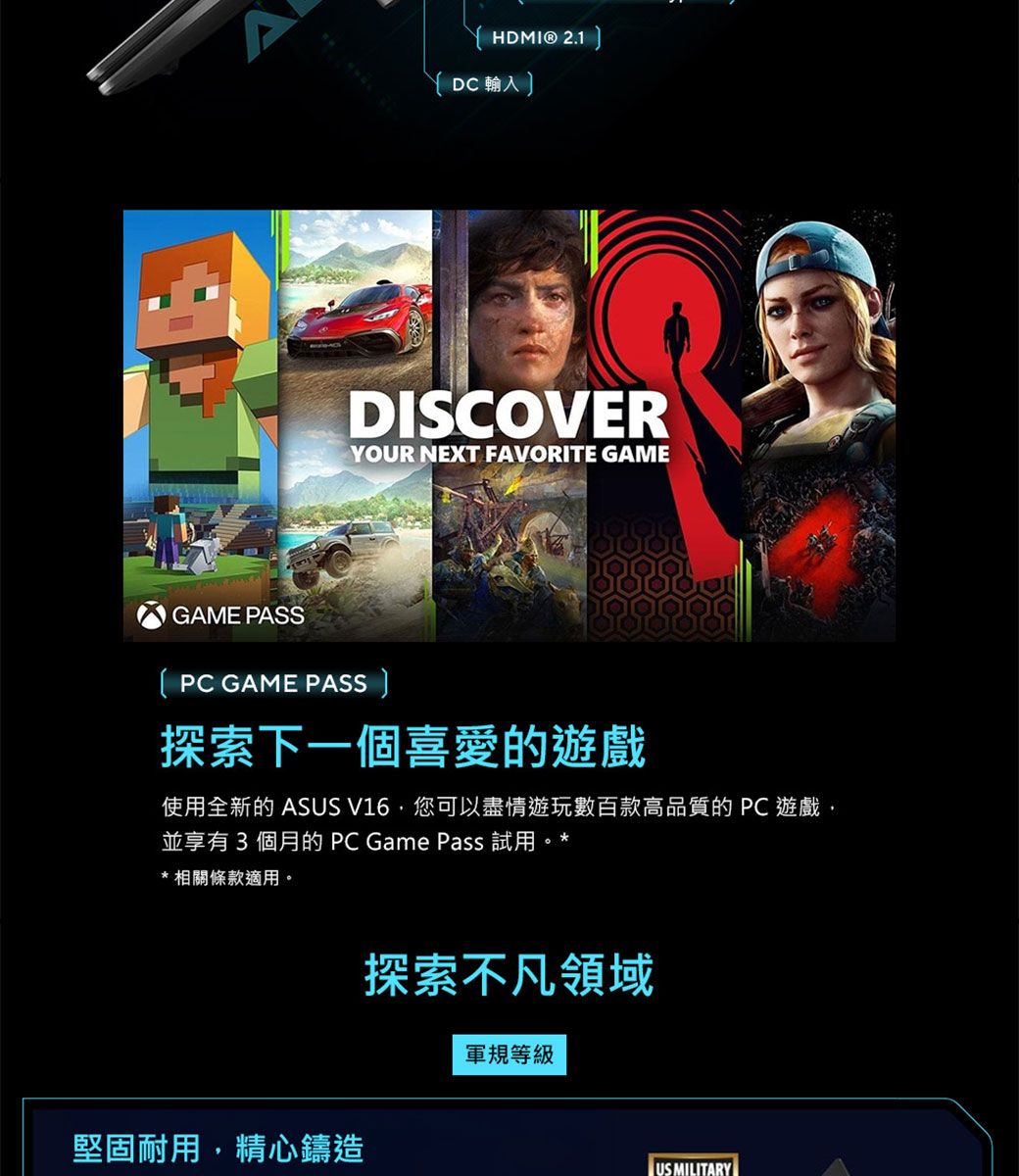 HDMI® 2.1 DC 輸入 DISCOVERYOUR NEXT FAVORITE GAMEGAME PASSPC GAME PASS 探索下一個喜愛的遊戲使用全新的 ASUS V16您可以盡情遊玩數百款高品質的 PC遊戲並享有3個月的 PC Game Pass 試用。**相關條款適用。堅固耐用,精心鑄造探索不凡領域軍規等級US MILITARY