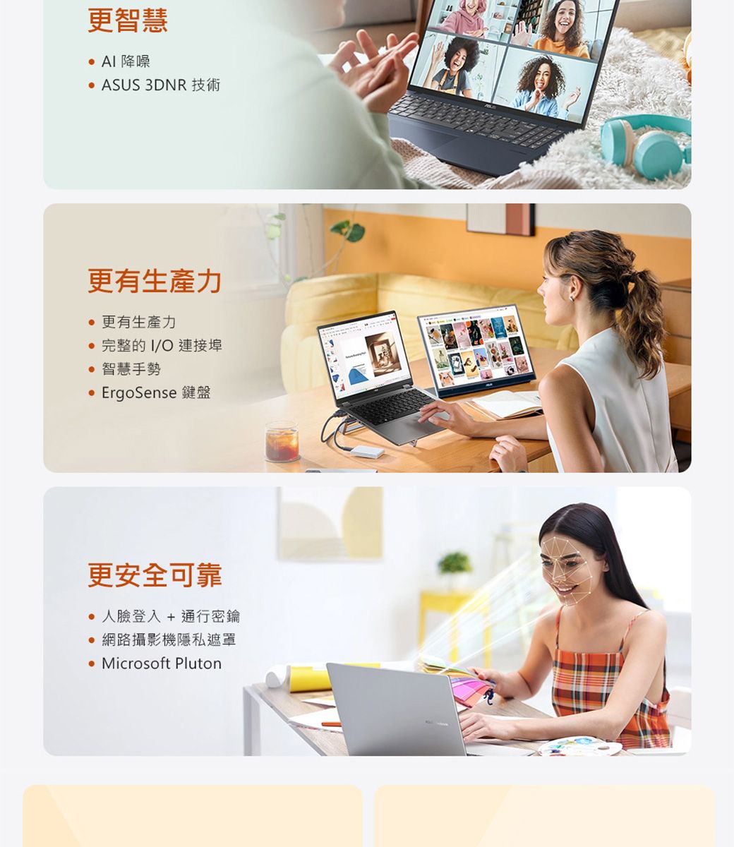 更智慧  降噪 ASUS 3DNR 技術更有生產力更有生產力完整的I/O 連接埠 智慧手勢ErgoSense 鍵盤更安全可靠 人臉登入 + 通行密鑰 網路攝影機隱私遮罩 Microsoft Pluton
