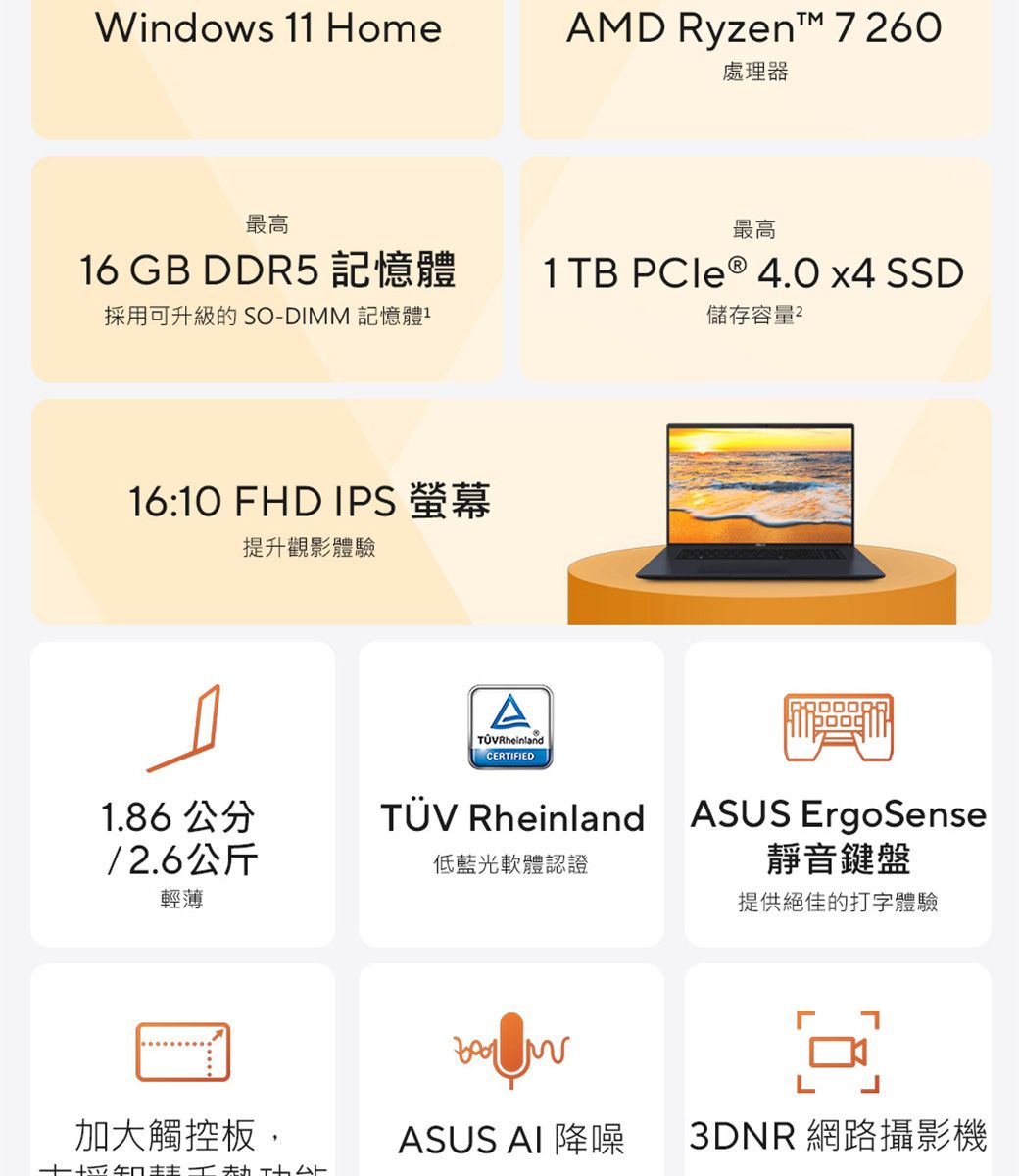 Windows 1 HomeAMD Ryzen™ 760處理器最高最高16 GB DDR5 記憶體採用可升級的 SO-DIMM 記憶體11TB PCle ® 4.0 x4 SSD儲存容量216:10 FHD IPS 螢幕提升觀影體驗ATÜVRheinlandCERTIFIED1.86 公分TÜV Rheinland ASUS ErgoSense/2.6公斤輕薄低藍光軟體認證靜音鍵盤提供絕佳的打字體驗 L加大觸控板,ASUS AI 降噪3DNR 網路攝影機