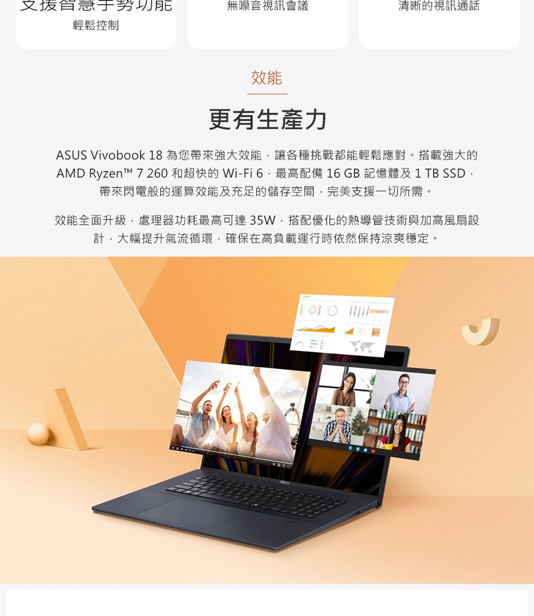 功能輕鬆控制無噪音視訊會議清晰的視訊通話效能更有生產力ASUS Vivobook 18 為您帶來強大效能讓各種挑戰都能輕鬆應對。搭載強大的AMD Ryzent 7260 和超快的 Wi-Fi6最高配備16GB記憶體及1TB SSD帶來閃電般的運算效能及充足的儲存空間完美支援一切所需。效能全面升級處理器功耗最高可達35W,搭配優化的熱導管技術與加高風扇設計,大幅提升氣流循環,確保在高負載運行時依然保持涼爽穩定。