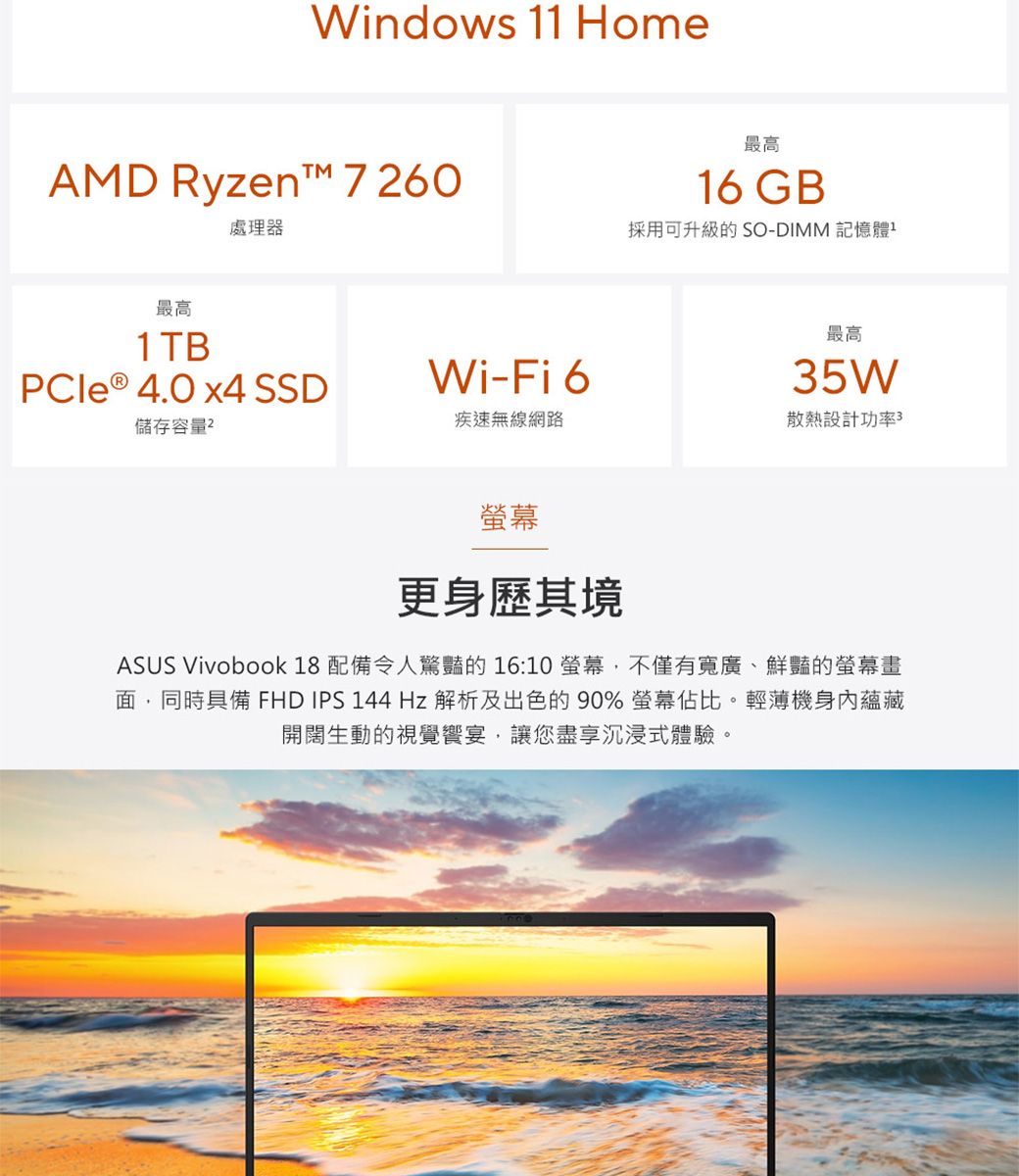 Windows 11 HomeAMD Ryzent™ 7260處理器最高16 GB採用可升級的 SO-DIMM 記憶體最高1TBPCIe ® 4.0 x4 SSDWi-Fi 6儲存容量2疾速無線網路最高35W散熱設計功率3螢幕更身歷其境ASUS Vivobook 18 配備令人驚豔的 16:10 螢幕,不僅有寬廣、鮮豔的螢幕畫面,同時具備 FHD IPS 144Hz 解析及出色的90% 螢幕佔比。輕薄機身內蘊藏開闊生動的視覺饗宴,讓您盡享沉浸式體驗。