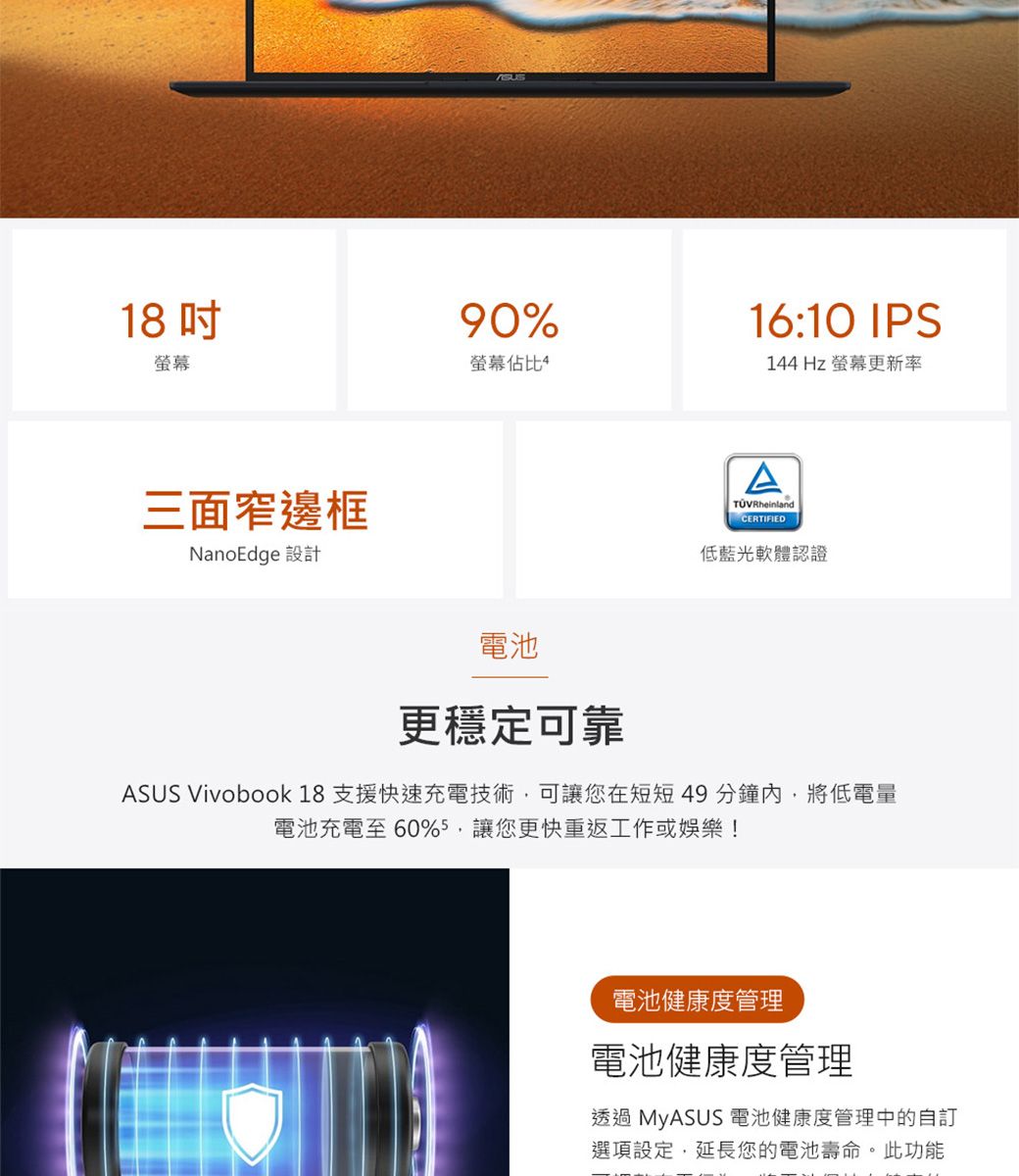 1890%16:10 IPS螢幕螢幕佔比4144Hz 螢幕更新率三面窄邊框NanoEdge 設計電池ATÜVRheinlandCERTIFIED低藍光軟體認證更穩定可靠ASUS Vivobook 18 支援快速充電技術可讓您在短短49分鐘內,將低電量電池充電至60%5,讓您更快重返工作或娛樂!電池健康度管理電池健康度管理透過 MyASUS 電池健康度管理中的選項設定,延長您的電池壽命。此功能
