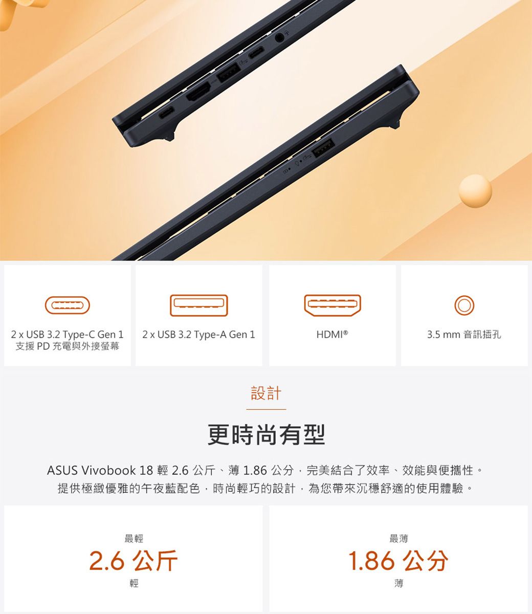 2  USB 3.2 Type-C Gen 1支援PD充電與外接螢幕2 x USB 3.2 Type-A Gen 1HDMI®3.5 mm 音訊插孔設計更時尚有型ASUS Vivobook 18 輕 2.6公斤、薄1.86公分,完美結合了效率、效能與便攜性。提供極緻優雅的午夜藍配色,時尚輕巧的設計,為您帶來沉穩舒適的使用體驗。最輕2.6 公斤輕最薄1.86 公分薄