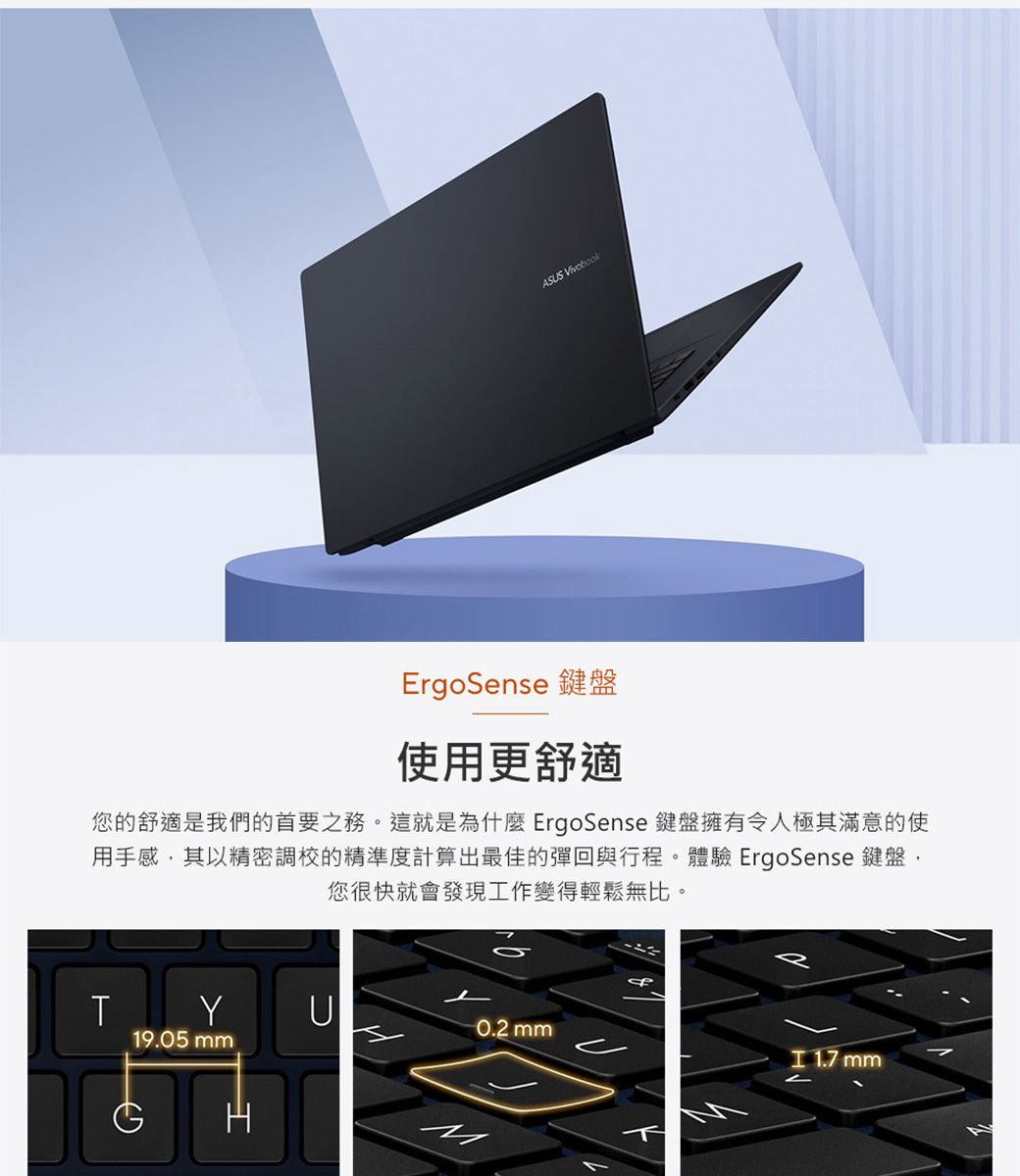 ASUS VivobookErgoSense 鍵盤使用更舒適您的舒適是我們的首要之務。這就是為什麼 ErgoSense 鍵盤擁有令人極其滿意的使用手感其以精密調校的精準度計算出最佳的彈回與行程。體驗 ErgoSense 鍵盤,您很快就會發現工作變得輕鬆無比。TYU0.2 mm19.05 mm 1.7 mm