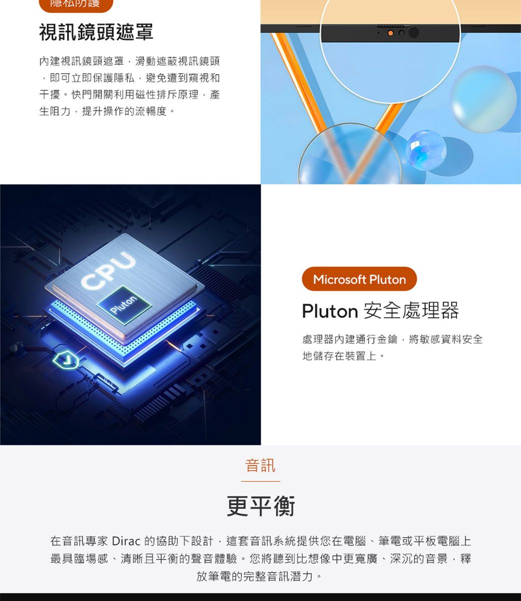 隐私防視訊鏡頭遮罩視訊鏡頭遮罩滑動遮蔽視訊鏡頭即可立即保護隱私避免遭到窺視和干擾。快門開關利用磁性排斥原理生阻力提升操作的流暢度。CPUPlutonMicrosoft PlutonPluton 安全處理器處理器內建通行金鑰將敏感資料安全地儲存在裝置上。音訊更平衡在音訊專家 Dirac 的協助下設計,這套音訊系統提供您在電腦、筆電或平板電腦上最具臨場感、清晰且平衡的聲音體驗。您將聽到比想像中更寬廣、深沉的音景,釋放筆電的完整音訊潛力。
