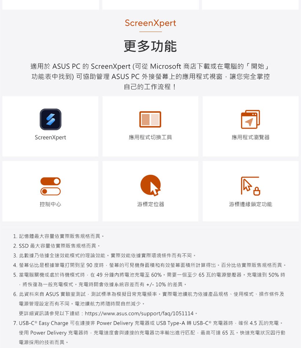 ScreenXpert更多功能適用於 ASUS PC的ScreenXpert (可從 Microsoft 商店下載或在電腦的「開始」功能表中找到) 可協助管理 ASUS PC 外接螢幕上的應用程式視窗讓您完全掌控自己的工作流程!ScreenXpert應用程式切換工具應用程式瀏覽器控制中心游標定位器游標邊緣鎖定功能1. 記憶體最大容量依實際販售規格而異。2. SSD 最大容量依實際販售規格而異。3. 此數據乃依據全速效能模式的理論效能。實際效能依據實際環境條件而有不同。4.螢幕佔比是根據筆電打開到呈 90 度螢幕的可見機身面積和有效螢幕面積所計算得出。百分比依實際販售規格而異。5. 當電腦關機或處於待機模式時在49分鐘內將電池充電至60%。需要一個至少65瓦的電源變壓器。充電達到50%時將恢復為一般充電模式。充電時間會依據系統容差而有+/-10%的差異。6. 此資料來自 ASUS 實驗室測試,測試標準為模擬日常充電頻率。實際電池續航力依據產品規格、使用模式、操作條件及電源管理設定而有不同。電池續航力將隨時間自然減少。更詳細資訊請參見以下連結:https://www.asus.com/support/faq/1051114。7. USB-C  Easy Charge 可在 Power Delivery 充電器或USB Type-A 轉 USB-C 充電器時,確保 4.5 瓦的充電。使用 Power Delivery 充電器時,充電速度會與連接的充電器功率輸出進行匹配,最高可達65瓦。快速充電狀況因行動電源採用的技術而異。