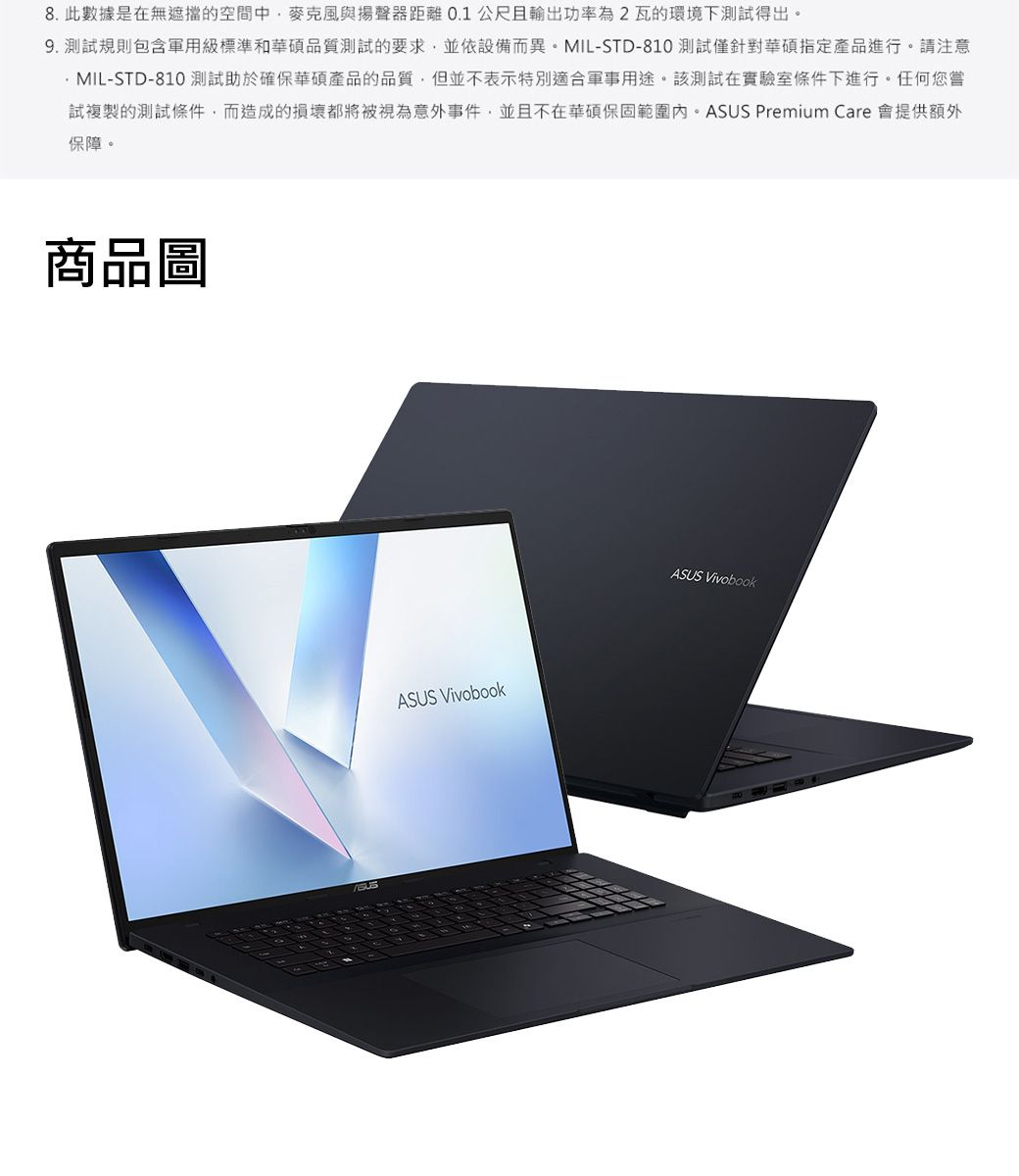 8.此數據是在無遮擋的空間中麥克風與揚聲器距離0.1公尺且輸出功率為2瓦的環境下測試得出。9. 測試規則包含軍用級標準和華碩品質測試的要求,並依設備而異。MIL-STD-810 測試僅針對華碩指定產品進行。請注意MIL-STD-810 測試助於確保華碩產品的品質,但並不表示特別適合軍事用途。該測試在實驗室條件下進行。任何您嘗試複製的測試條件,而造成的損壞都將被視為意外事件,並且不在華碩保固範圍內。ASUS Premium Care 會提供額外保障。商品圖ASUS VivobookASUS Vivobook