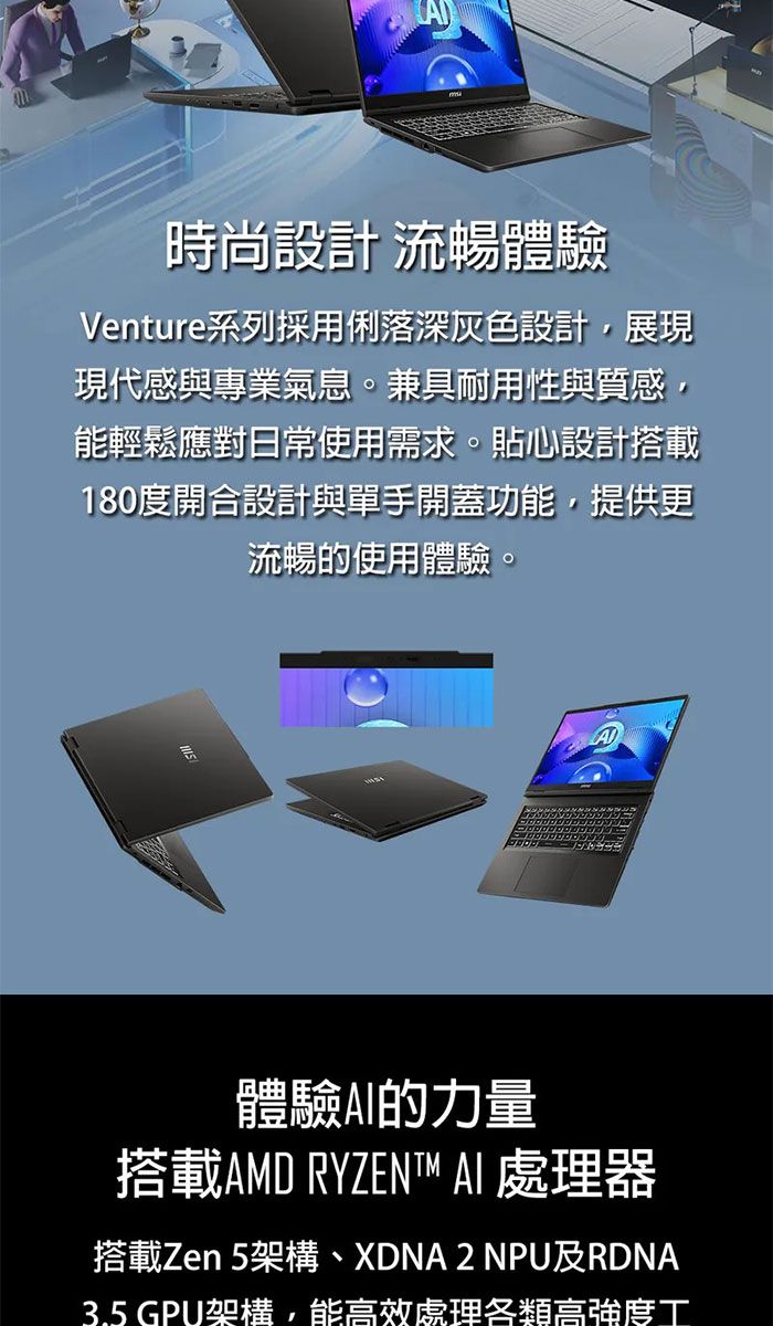 時尚設計 流暢體驗Venture系列採用俐落深灰色設計,展現現代感與專業氣息。兼具耐用性與質感,能輕鬆應對日常使用需求。貼心設計搭載180度開合設計與單手開蓋功能,提供更流暢的使用體驗。體驗的力量搭載AMD RYZENT™ AI 處理器搭載Zen 5架構、XDNA2 NPU及RDNA3.5 GPU架構,能高效處理各類高強度工