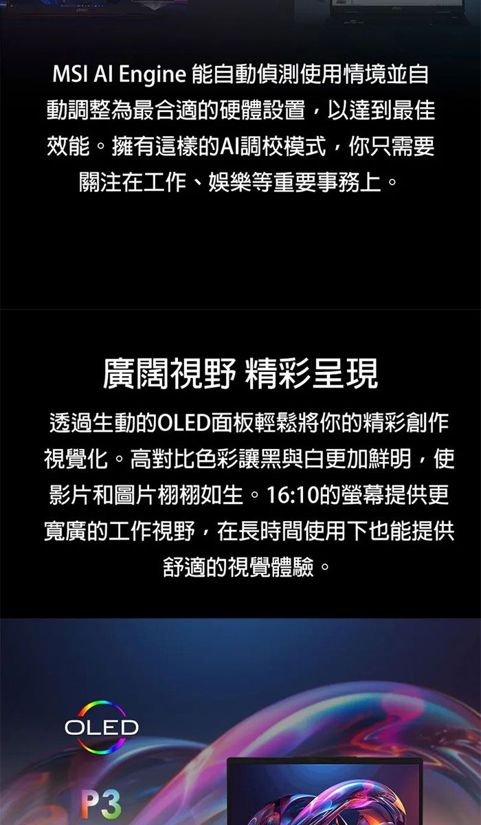 MSI Engine 能自動偵測使用情境並自動調整為最合適的硬體設置,以達到最佳效能。擁有這樣的AI調校模式,你只需要關注在工作、娛樂等重要事務上。廣闊視野 精彩呈現透過生動的OLED面板輕鬆將你的精彩創作視覺化。高對比色彩讓黑與白更加鮮明,使影片和圖片栩栩如生。16:10的螢幕提供更寬廣的工作視野,在長時間使用下也能提供舒適的視覺體驗。OLEDP3