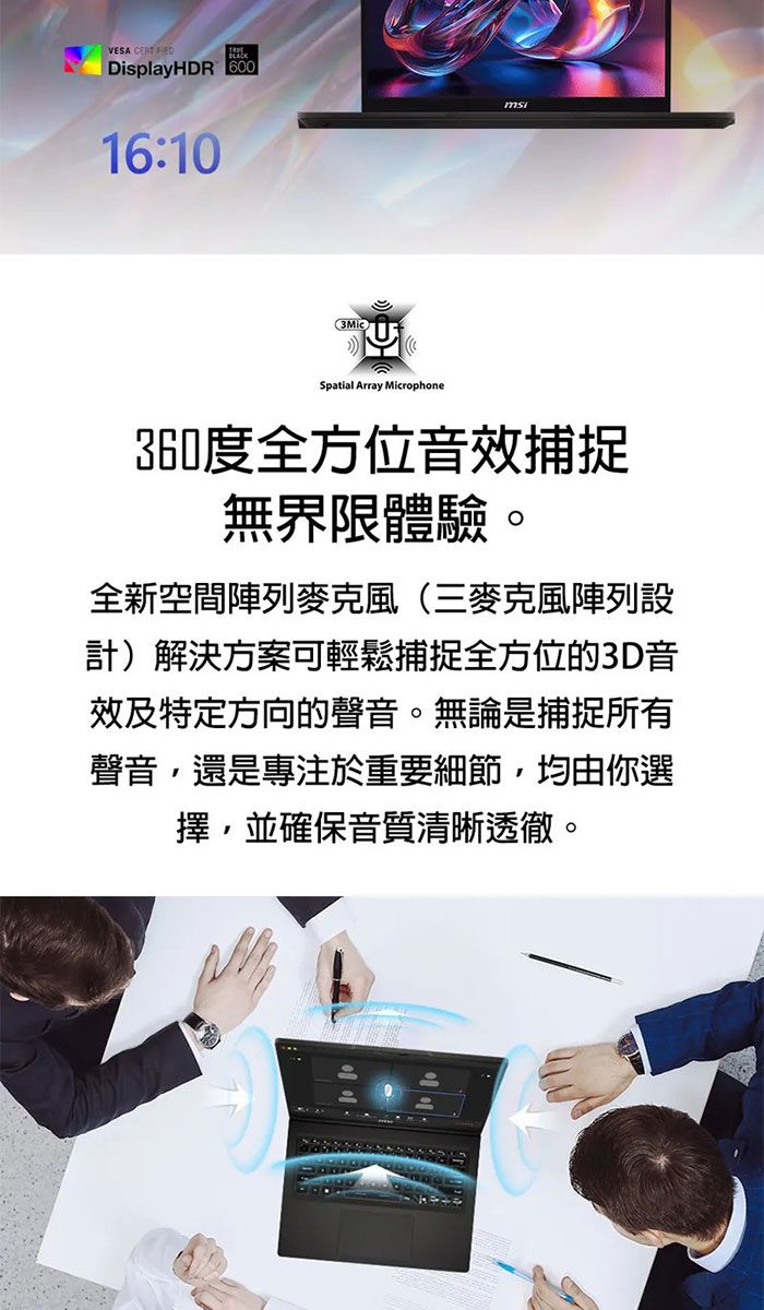VESA DisplayHDR 60016:10Spatial Array Microphone360度全方位音效捕捉無界限體驗。全新空間陣列麥克風(三麥克風陣列設計)解決方案可輕鬆捕捉全方位的3D音效及特定方向的聲音。無論是捕捉所有聲音,還是專注於重要細節,均由你選擇,並確保音質清晰透徹。
