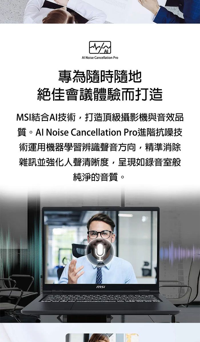 Noise Cancellation Pro專為隨時隨地絕佳會議體驗而打造MSI結合AI技術,打造頂級攝影機與音效品質 Noise Cancellation Pro進階抗噪技術運用機器學習辨識聲音方向,精準消除雜訊並強化人聲清晰度,呈現如錄音室般純淨的音質。msi