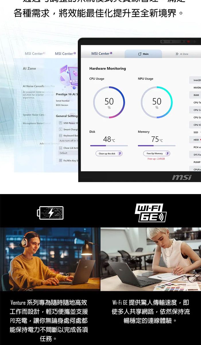 各種需求,將效能最佳化提升至全新境界。MI CenterMI CenterMI Center Zone -powered noise solution for betterexperienceSpeaker Noise Microphone Noise Hardware MonitoringCPU UsagePrestige 16 Al S Number 0General SettingUSB Power S5 Smart ChargiKeyboard Auto off in 1Disk MainAl ZoneNPU UsageIntel(RMemory50NVIDIARAMCPU CPU CCPU CPU 75HDDClose Lid ActClean up the diskFree Up MemoryFree up: Fn/Win Key SWI-msiVenture 系列專為隨時隨地高效工作而設計,輕巧便攜並支援PD充電,讓你無論身處何處都能保持電力不間斷以完成各項任務。Wi-Fi GE 提供傳輸速度,即多人共享網路,依然保持流暢穩定的連線體驗。PCH SYS PUMP