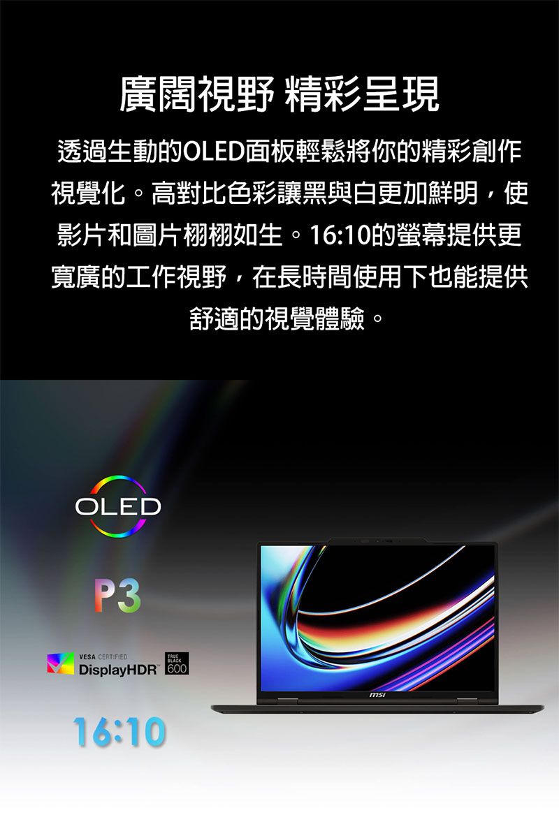 廣闊視野 精彩呈現透過生動的OLED面板輕鬆將你的精彩創作視覺化。高對比色彩讓黑與白更加鮮明,使影片和圖片栩栩如生。16:10的螢幕提供更寬廣的工作視野,在長時間使用下也能提供舒適的視覺體驗。OLEDP3VESA CERTIFIEDDisplayHDR 60016:10