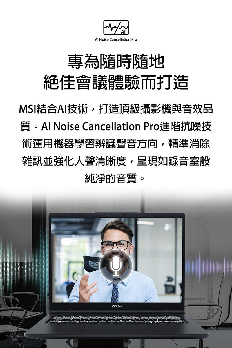 Noise Cancellation Pro專為隨時隨地絕佳會議體驗而打造MSI結合AI技術,打造頂級攝影機與音效品質 Noise Cancellation Pro進階抗噪技術運用機器學習辨識聲音方向,精準消除雜訊並強化人聲清晰度,呈現如錄音室般純淨的音質。msi